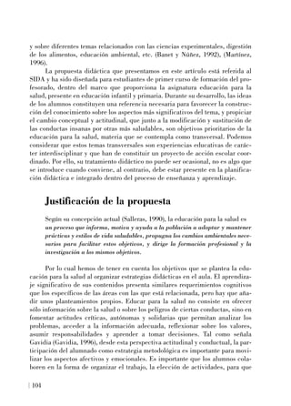 y sobre diferentes temas relacionados con las ciencias experimentales, digestión
de los alimentos, educación ambiental, etc. (Banet y Núñez, 1992), (Martínez,
1996).
La propuesta didáctica que presentamos en este artículo está referida al
SIDA y ha sido diseñada para estudiantes de primer curso de formación del pro-
fesorado, dentro del marco que proporciona la asignatura educación para la
salud, presente en educación infantil y primaria. Durante su desarrollo, las ideas
de los alumnos constituyen una referencia necesaria para favorecer la construc-
ción del conocimiento sobre los aspectos más significativos del tema, y propiciar
el cambio conceptual y actitudinal, que junto a la modificación y sustitución de
las conductas insanas por otras más saludables, son objetivos prioritarios de la
educación para la salud, materia que se contempla como transversal. Podemos
considerar que estos temas transversales son experiencias educativas de carác-
ter interdisciplinar y que han de constituir un proyecto de acción escolar coor-
dinado. Por ello, su tratamiento didáctico no puede ser ocasional, no es algo que
se introduce cuando conviene, al contrario, debe estar presente en la planifica-
ción didáctica e integrado dentro del proceso de enseñanza y aprendizaje.
Justificación de la propuesta
Según su concepción actual (Salleras, 1990), la educación para la salud es
un proceso que informa, motiva y ayuda a la población a adoptar y mantener
prácticas y estilos de vida saludables, propugna los cambios ambientales nece-
sarios para facilitar estos objetivos, y dirige la formación profesional y la
investigación a los mismos objetivos.
Por lo cual hemos de tener en cuenta los objetivos que se plantea la edu-
cación para la salud al organizar estrategias didácticas en el aula. El aprendiza-
je significativo de sus contenidos presenta similares requerimientos cognitivos
que los específicos de las áreas con las que está relacionada, pero hay que aña-
dir unos planteamientos propios. Educar para la salud no consiste en ofrecer
sólo información sobre la salud o sobre los peligros de ciertas conductas, sino en
fomentar actitudes críticas, autónomas y solidarias que permitan analizar los
problemas, acceder a la información adecuada, reflexionar sobre los valores,
asumir responsabilidades y aprender a tomar decisiones. Tal como señala
Gavidia (Gavidia, 1996), desde esta perspectiva actitudinal y conductual, la par-
ticipación del alumnado como estrategia metodológica es importante para movi-
lizar los aspectos afectivos y emocionales. Es importante que los alumnos cola-
boren en la forma de organizar el trabajo, la elección de actividades, para que
104
 