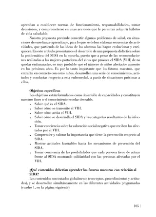 aprendan a establecer normas de funcionamiento, responsabilidades, tomar
decisiones, y comprometerse en unas acciones que le permitan adquirir hábitos
de vida saludable.
Nuestra propuesta pretende convertir algunos problemas de salud, en situa-
ciones de enseñanza-aprendizaje, para lo que se deben elaborar secuencias de acti-
vidades, que partiendo de las ideas de los alumnos las hagan evolucionar y enri-
quecer. En este artículo presentamos el desarrollo de una propuesta didáctica sobre
la problemática del SIDA en la escuela, puesto que a pesar de las recomendacio-
nes realizadas a las mujeres portadoras del virus que provoca el SIDA (VIH) de no
quedar embarazadas, es muy probable que el número de niños afectados aumente
en los próximos años. Es por lo tanto importante que los futuros maestros, que
entrarán en contacto con estos niños, desarrollen una serie de conocimientos, acti-
tudes y conductas respecto a esta enfermedad, a partir de situaciones próximas a
ellos.
Objetivos específicos
Los objetivos están formulados como desarrollo de capacidades y constituyen
nuestros fines o el conocimiento escolar deseable.
. Saber qué es el SIDA.
. Saber cómo se transmite el VIH.
. Saber cómo actúa el VIH.
. Saber cómo se desarrolla el SIDA y las categorías resultantes de la infec-
ción.
. Tomar conciencia sobre la valoración social negativa que reciben los afec-
tados por el VIH.
. Comprender y valorar la importancia que tiene la prevención respecto al
SIDA.
. Mostrar actitudes favorables hacia los mecanismos de prevención del
SIDA.
. Tomar conciencia de las posibilidades que cada persona tiene de actuar
frente al SIDA mostrando solidaridad con las personas afectadas por el
VIH.
¿Qué contenidos deberían aprender los futuros maestros con relación al
SIDA?
Los contenidos son tratados globalmente (conceptos, procedimientos y actitu-
des), y se desarrollan simultáneamente en las diferentes actividades programadas
(cuadro 1, en la página siguiente).
105
 