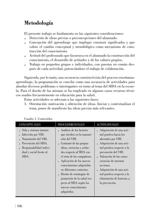 Metodología
El presente trabajo se fundamenta en las siguientes consideraciones:
. Detección de ideas previas o preconcepciones del alumnado.
. Concepción del aprendizaje que implique construir significados y que
valore el cambio conceptual y metodológico como mecanismo de cons-
trucción del conocimiento.
. Actitud del profesorado que favorezca en el alumnado la construcción del
conocimiento, el desarrollo de actitudes y de los valores propios.
. Trabajo en pequeños grupos e individuales, con puestas en común des-
pués de cada actividad, potenciándose el trabajo de colaboración.
Siguiendo, por lo tanto, una secuencia constructivista del proceso enseñanza-
aprendizaje, la programación se concibe como una secuencia de actividades para
abordar diversos problemas o interrogantes en torno al tema del SIDA en la escue-
la. Para el diseño de las mismas se ha empleado en algunos casos recursos técni-
cos usados frecuentemente en educación para la salud.
Estas actividades se adecuan a las siguientes fases:
1. Orientación: motivación y obtención de ideas. Iniciar y contextualizar el
tema, poner de manifiesto las ideas previas más relevantes.
106
Cuadro 1. Contenidos
CONCEPTUALES
. Sida y sistema inmune.
. Infección por VIH.
. Transmisión del VIH.
. Prevención del SIDA.
. Responsabilidad indivi-
dual y social frente al
SIDA.
PROCEDIMENTALES
. Análisis de los factores
que inciden en la transmi-
sión del VIH.
. Contraste de las propias
ideas, creencias y actitu-
des respecto al SIDA con
el resto de los compañeros.
. Aplicación de los nuevos
conocimientos adquiridos
en diferentes contextos.
. Diseño de estrategias de
promoción de la salud res-
pecto al SIDA según los
nuevos conocimientos
adquiridos.
ACTITUDINALES
. Adquisición de una acti-
tud positiva hacia los
afectados por VIH.
. Adquisición de una acti-
tud positiva respecto a la
prevención del VIH.
. Valoración de las conse-
cuencias de nuestras
acciones.
. Adquisición de una acti-
tud positiva respecto a la
eliminación de barreras a
la prevención.
 