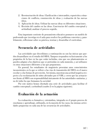 2. Reestructración de ideas. Clarificación e intercambio, exposición a situa-
ciones de conflicto, construcción de ideas y evaluación de las nuevas
ideas.
3. Aplicación de ideas. Utilizar las nuevas ideas en diferentes situaciones.
4. Revisión del cambio en las ideas. Concienciar del cambio conceptual y
actitudinal; analizar el proceso seguido.
Esta importante corriente de pensamiento educativo promueve un modelo de
profesorado que investiga en el aula para resolver los problemas concretos y, para-
lelamente, reflexionar sobre su práctica, teorizar y desarrollar el currículum.
Secuencia de actividades
Las actividades que describimos a continuación no son las únicas que pue-
den desarrollarse en el estudio del SIDA. Tampoco responden exclusivamente a los
propósitos de la fase en las que están incluidas, sino que sus planteamientos se
pueden adaptar a los objetivos que se pretendan en cada momento, y así utilizarse
en otras situaciones diferentes a las que proponemos.
En general, los estudiantes de magisterio presentan unos conocimientos
inconsistentes en lo que se refiere a las vías de transmisión del SIDA en el marco
escolar y a las formas de prevención. Así mismo, muestran una actitud negativa res-
pecto a la escolarización de niños afectados por el VIH, y creen que las actuacio-
nes frente al SIDA son responsabilidad únicamente de las autoridades sanitarias, y
no de todos los que formamos la sociedad.
Por este motivo hemos diseñado una serie de actividades para facilitar el
cambio conceptual y actitudinal (cuadro 2 en la página siguiente).
Evaluación de la actuación
La evaluación es formativa y orientadora, integrada en el propio proceso de
enseñanza y aprendizaje, utilizando, en la mayoría de los casos, las mismas activi-
dades propuestas en cada una de las secuencias de actividades.
107
 