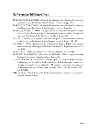 Referencias bibliográficas
BANET, E.; NÚÑEZ, F. (1988): «Ideas de los alumnos sobre la digestión: aspectos
anatómicos», en Enseñanza de las Ciencias, vol. 6, n. 1, pp. 30-37.
BANET, E.; NÚÑEZ, F. (1989): «Ideas de los alumnos sobre la digestión: aspectos
fisiológicos», en Enseñanza de las Ciencias, vol. 7, n. 1, pp. 35-44.
BANET, E.; NÚÑEZ, F. (1992): «La digestión de los alimentos: un plan de actua-
ción en el aula fundamentado en una secuencia constructivista del aprendi-
zaje», en Enseñanza de las Ciencias, vol. 10, n. 2, pp. 139-147.
DRIVER, R. (1988): «Un enfoque constructivista para el desarrollo del currículo
en ciencias», en Enseñanza de las Ciencias, vol. 6, n. 2, pp. 109-120.
GAVIDIA, V. (1996): «Tratamiento de la Educación para la Salud como materia
transversal», en Alambique Didáctica de las Ciencias Experimentales, vol. 9,
pp. 7-16.
GIORDAN, A. (1982): Enseñanza de las Ciencias. Madrid. Pablo del Río.
GOBIERNO VASCO (1989): SIDA. Guía del Educador. Bilbao. Departamento de
Sanidad y Consumo. Departamento de Educación.
MARTÍNEZ, F. (1996): «La enseñanza aprendizaje de las Ciencias de la Naturaleza
en la educación secundaria desde un enfoque de las relaciones ciencia, tec-
nología, sociedad y medio ambiente». IX Congreso Asociación Canaria para
la Enseñanza de las Ciencias Viera y Clavijo. Santa Cruz de Tenerife. ACE,
pp. 109-120.
SALLERAS, L. (1990): Educación Sanitaria: principios, métodos y aplicaciones.
Madrid. Díaz de Santos.
109
 