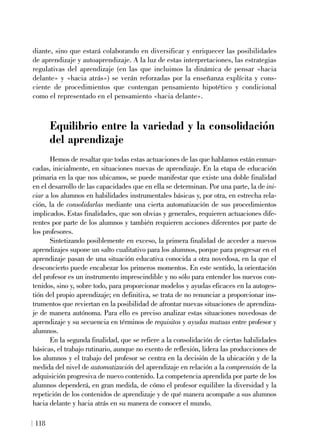 diante, sino que estará colaborando en diversificar y enriquecer las posibilidades
de aprendizaje y autoaprendizaje. A la luz de estas interpretaciones, las estrategias
regulativas del aprendizaje (en las que incluimos la dinámica de pensar «hacia
delante» y «hacia atrás») se verán reforzadas por la enseñanza explícita y cons-
ciente de procedimientos que contengan pensamiento hipotético y condicional
como el representado en el pensamiento «hacia delante».
Equilibrio entre la variedad y la consolidación
del aprendizaje
Hemos de resaltar que todas estas actuaciones de las que hablamos están enmar-
cadas, inicialmente, en situaciones nuevas de aprendizaje. En la etapa de educación
primaria en la que nos ubicamos, se puede manifestar que existe una doble finalidad
en el desarrollo de las capacidades que en ella se determinan. Por una parte, la de ini-
ciar a los alumnos en habilidades instrumentales básicas y, por otra, en estrecha rela-
ción, la de consolidarlas mediante una cierta automatización de sus procedimientos
implicados. Estas finalidades, que son obvias y generales, requieren actuaciones dife-
rentes por parte de los alumnos y también requieren acciones diferentes por parte de
los profesores.
Sintetizando posiblemente en exceso, la primera finalidad de acceder a nuevos
aprendizajes supone un salto cualitativo para los alumnos, porque para progresar en el
aprendizaje pasan de una situación educativa conocida a otra novedosa, en la que el
desconcierto puede encabezar los primeros momentos. En este sentido, la orientación
del profesor es un instrumento imprescindible y no sólo para entender los nuevos con-
tenidos, sino y, sobre todo, para proporcionar modelos y ayudas eficaces en la autoges-
tión del propio aprendizaje; en definitiva, se trata de no renunciar a proporcionar ins-
trumentos que reviertan en la posibilidad de afrontar nuevas situaciones de aprendiza-
je de manera autónoma. Para ello es preciso analizar estas situaciones novedosas de
aprendizaje y su secuencia en términos de requisitos y ayudas mutuas entre profesor y
alumnos.
En la segunda finalidad, que se refiere a la consolidación de ciertas habilidades
básicas, el trabajo rutinario, aunque no exento de reflexión, lidera las producciones de
los alumnos y el trabajo del profesor se centra en la decisión de la ubicación y de la
medida del nivel de automatización del aprendizaje en relación a la comprensión de la
adquisición progresiva de nuevo contenido. La competencia aprendida por parte de los
alumnos dependerá, en gran medida, de cómo el profesor equilibre la diversidad y la
repetición de los contenidos de aprendizaje y de qué manera acompañe a sus alumnos
hacia delante y hacia atrás en su manera de conocer el mundo.
118
 