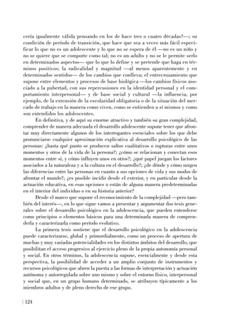 cería igualmente válida pensando en los de hace tres o cuatro décadas?—; su
condición de período de transición, que hace que sea a veces más fácil especi-
ficar lo que no es un adolescente y lo que no se espera de él —no es un niño y
no se quiere que se comporte como tal; no es un adulto y no se le permite serlo
en determinados aspectos— que lo que lo define y se pretende que haga en tér-
minos positivos; la radicalidad y magnitud —al menos aparentemente y en
determinados sentidos— de los cambios que conlleva; el entrecruzamiento que
supone entre elementos y procesos de base biológica —los cambios físicos aso-
ciado a la pubertad, con sus repercusiones en la identidad personal y el com-
portamiento interpersonal— y de base social y cultural —la influencia, por
ejemplo, de la extensión de la escolaridad obligatoria o de la situación del mer-
cado de trabajo en la manera como viven, como se entienden a sí mismos y como
son entendidos los adolescentes.
En definitiva, y de aquí su enorme atractivo y también su gran complejidad,
comprender de manera adecuada el desarrollo adolescente supone tener que afron-
tar muy directamente algunos de los interrogantes esenciales sobre los que debe
pronunciarse cualquier aproximación explicativa al desarrollo psicológico de las
personas: ¿hasta qué punto se producen saltos cualitativos o rupturas entre unos
momentos y otros de la vida de la persona?; ¿cómo se relacionan y conectan esos
momentos entre sí, y cómo influyen unos en otros?; ¿qué papel juegan los factores
asociados a la naturaleza y a la cultura en el desarrollo?; ¿de dónde y cómo surgen
las diferencias entre las personas en cuanto a sus opciones de vida y sus modos de
afrontar el mundo?; ¿es posible incidir desde el exterior, y en particular desde la
actuación educativa, en esas opciones o están de alguna manera predeterminadas
en el interior del individuo o en su historia anterior?
Desde el marco que supone el reconocimiento de la complejidad —pero tam-
bién del interés—, en lo que sigue vamos a presentar y argumentar dos tesis gene-
rales sobre el desarrollo psicológico en la adolescencia, que pueden entenderse
como principios o elementos básicos para una determinada manera de compren-
derla y caracterizarla como período evolutivo.
La primera tesis sostiene que el desarrollo psicológico en la adolescencia
puede caracterizarse, global y primordialmente, como un proceso de apertura de
muchas y muy variadas potencialidades en los distintos ámbitos del desarrollo, que
posibilitan el acceso progresivo al ejercicio pleno de la propia autonomía personal
y social. En otros términos, la adolescencia supone, esencialmente y desde esta
perspectiva, la posibilidad de acceder a un amplio conjunto de instrumentos y
recursos psicológicos que abren la puerta a las formas de interpretación y actuación
autónoma y autorregulada sobre uno mismo y sobre el entorno físico, interpersonal
y social que, en un grupo humano determinado, se atribuyen típicamente a los
miembros adultos y de pleno derecho de ese grupo.
124
 