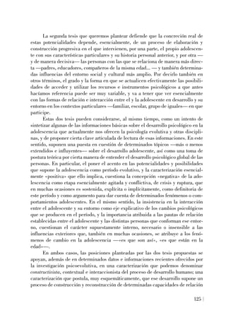 La segunda tesis que queremos plantear defiende que la concreción real de
estas potencialidades depende, esencialmente, de un proceso de elaboración y
construcción progresiva en el que intervienen, por una parte, el propio adolescen-
te con sus características particulares y su historia personal anterior, y por otra —
y de manera decisiva— las personas con las que se relaciona de manera más direc-
ta —padres, educadores, compañeros de la misma edad... — y también determina-
das influencias del entorno social y cultural más amplio. Por decirlo también en
otros términos, el grado y la forma en que se actualicen efectivamente las posibili-
dades de acceder y utilizar los recursos e instrumentos psicológicos a que antes
hacíamos referencia puede ser muy variable, y va a tener que ver esencialmente
con las formas de relación e interacción entre el y la adolescente en desarrollo y su
entorno en los contextos particulares —familiar, escolar, grupo de iguales— en que
participe.
Estas dos tesis pueden considerarse, al mismo tiempo, como un intento de
sintetizar algunas de las informaciones básicas sobre el desarrollo psicológico en la
adolescencia que actualmente nos ofrecen la psicología evolutiva y otras discipli-
nas, y de proponer cierta clave articulada de lectura de esas informaciones. En este
sentido, suponen una puesta en cuestión de determinados tópicos —más o menos
extendidos e influyentes— sobre el desarrollo adolescente, así como una toma de
postura teórica por cierta manera de entender el desarrollo psicológico global de las
personas. En particular, el poner el acento en las potencialidades y posibilidades
que supone la adolescencia como período evolutivo, y la caracterización esencial-
mente «positiva» que ello implica, cuestiona la concepción «negativa» de la ado-
lescencia como etapa esencialmente agitada y conflictiva, de crisis y ruptura, que
en muchas ocasiones es sostenida, explícita o implícitamente, como definitoria de
este período y como argumento para dar cuenta de determinados fenómenos o com-
portamientos adolescentes. En el mismo sentido, la insistencia en la interacción
entre el adolescente y su entorno como eje explicativo de los cambios psicológicos
que se producen en el período, y la importancia atribuida a las pautas de relación
establecidas entre el adolescente y las distintas personas que conforman ese entor-
no, cuestionan el carácter supuestamente interno, necesario o insensible a las
influencias exteriores que, también en muchas ocasiones, se atribuye a los fenó-
menos de cambio en la adolescencia —«es que son así», «es que están en la
edad»—.
En ambos casos, las posiciones planteadas por las dos tesis propuestas se
apoyan, además de en determinados datos e informaciones recientes ofrecidos por
la investigación psicoevolutiva, en una caracterización que podemos denominar
constructivista, contextual e interaccionista del proceso de desarrollo humano; una
caracterización que postula, muy esquemáticamente, que ese desarrollo supone un
proceso de construcción y reconstrucción de determinadas capacidades de relación
125
 