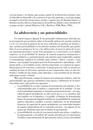 con uno mismo y su entorno, que avanza a partir de la interacción constante entre
el individuo en desarrollo y los contextos en que éste participa, y en el que juegan
un papel esencial las interacciones, ayudas y soportes que, de distintas formas y a
distintos niveles, ofrecen a la persona en desarrollo los adultos y otros miembros de
su grupo social y cultural (Palacios, Coll y Marchesi, 1990; Miras, 1991).
La adolescencia y sus potencialidades
Un somero repaso a algunas de las principales informaciones ofrecidas por
la investigación psicoevolutiva sobre el desarrollo adolescente permite justificar
y a la vez concretar la primera de las tesis indicadas: la apertura de muchas y
muy variadas potencialidades en los distintos ámbitos del desarrollo, que posibi-
litan el acceso progresivo de los y las adolescentes al ejercicio pleno de la pro-
pia autonomía personal y social. Esta autonomía va a concretarse, en el ámbito
cognitivo, en la posibilidad de dominar de manera progresiva instrumentos y
recursos cualitativa y cuantitativamente más potentes para comprender, analizar
y eventualmente modificar la realidad, tanto externa —física y social— como
interna —por ejemplo, los propios procesos de pensamiento y aprendizaje—. Del
mismo modo, y en el ámbito social y afectivo-emocional, va a suponer la capaci-
dad progresiva de concretar y estructurar el propio proyecto vital, en un proceso
continuo de toma de decisiones apoyado en una comprensión cada vez más ela-
borada y estable de uno mismo como individuo y como miembro de un determi-
nado grupo social y cultural.
Más específicamente, aunque de manera necesariamente sintética, entre las
potencialidades que parecen constituirse como típicas y definitorias de la transi-
ción adolescente, cabe incluir las siguientes:
. La posibilidad de acceder a formas de pensamiento más potentes y des-
contextualizadas para el análisis y comprensión de la realidad —lo que
en la terminología piagetiana se denomina pensamiento formal—; la capa-
cidad de operar mentalmente no sólo con lo que es o se considera real,
sino también con lo hipotético o lo posible, el dominio de determinadas
formas de pensamiento hipotético-deductivo, la posibilidad de analizar de
manera sistemática variables o factores implicados en un determinado
fenómeno, la capacidad de operar mentalmente con enunciados formales
de manera independiente de su contenido concreto... son algunos de los
rasgos que delimitan estas nuevas formas de pensamiento.
. La posibilidad de acceder de una manera mucho más plena y completa a
la representación y al análisis del mundo ofrecidos por el conocimiento
científico, como instrumento de aproximación crítica y activa a la realidad
126
 