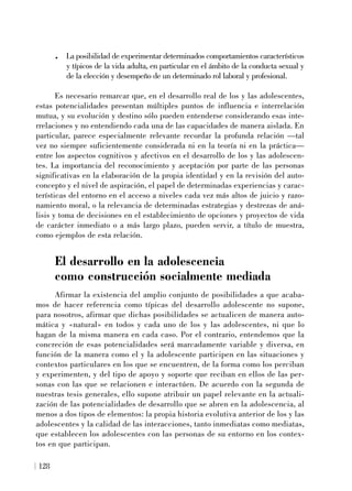 . La posibilidad de experimentar determinados comportamientos característicos
y típicos de la vida adulta, en particular en el ámbito de la conducta sexual y
de la elección y desempeño de un determinado rol laboral y profesional.
Es necesario remarcar que, en el desarrollo real de los y las adolescentes,
estas potencialidades presentan múltiples puntos de influencia e interrelación
mutua, y su evolución y destino sólo pueden entenderse considerando esas inte-
rrelaciones y no entendiendo cada una de las capacidades de manera aislada. En
particular, parece especialmente relevante recordar la profunda relación —tal
vez no siempre suficientemente considerada ni en la teoría ni en la práctica—
entre los aspectos cognitivos y afectivos en el desarrollo de los y las adolescen-
tes. La importancia del reconocimiento y aceptación por parte de las personas
significativas en la elaboración de la propia identidad y en la revisión del auto-
concepto y el nivel de aspiración, el papel de determinadas experiencias y carac-
terísticas del entorno en el acceso a niveles cada vez más altos de juicio y razo-
namiento moral, o la relevancia de determinadas estrategias y destrezas de aná-
lisis y toma de decisiones en el establecimiento de opciones y proyectos de vida
de carácter inmediato o a más largo plazo, pueden servir, a título de muestra,
como ejemplos de esta relación.
El desarrollo en la adolescencia
como construcción socialmente mediada
Afirmar la existencia del amplio conjunto de posibilidades a que acaba-
mos de hacer referencia como típicas del desarrollo adolescente no supone,
para nosotros, afirmar que dichas posibilidades se actualicen de manera auto-
mática y «natural» en todos y cada uno de los y las adolescentes, ni que lo
hagan de la misma manera en cada caso. Por el contrario, entendemos que la
concreción de esas potencialidades será marcadamente variable y diversa, en
función de la manera como el y la adolescente participen en las situaciones y
contextos particulares en los que se encuentren, de la forma como los perciban
y experimenten, y del tipo de apoyo y soporte que reciban en ellos de las per-
sonas con las que se relacionen e interactúen. De acuerdo con la segunda de
nuestras tesis generales, ello supone atribuir un papel relevante en la actuali-
zación de las potencialidades de desarrollo que se abren en la adolescencia, al
menos a dos tipos de elementos: la propia historia evolutiva anterior de los y las
adolescentes y la calidad de las interacciones, tanto inmediatas como mediatas,
que establecen los adolescentes con las personas de su entorno en los contex-
tos en que participan.
128
 
