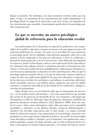 llamar la atención. Nos referimos a la clara asimetría existente entre, por una
parte, el tipo y la naturaleza de los conocimientos que suelen demandarse a la
psicología desde el campo de la educación y, por otra, el tipo y la naturaleza de
los conocimientos que razonable y honestamente puede ofrecer la psicología ante
tales requerimientos.
Lo que se necesita: un marco psicológico
global de referencia para la educación escolar
Los profesionales de la educación, en especial los profesores y los respon-
sables de la política educativa, esperan encontrar en la psicología un marco de
referencia global que les oriente y les guíe en su actividad. En esta coyuntura,
la psicología puede ofrecer múltiples conocimientos puntuales sobre tal o cual
aspecto o factor implicado en los procesos educativos, si bien es verdad que a
menudo de manera parcial y con la reserva de que «hace falta más investigación
al respecto»; puede incluso llegar a ofrecer una explicación de las interrelacio-
nes existentes entre algunos factores o elementos presentes en los procesos edu-
cativos, si bien precisando que hay probablemente explicaciones alternativas y
con frecuencia mutuamente excluyentes de tales interrelaciones. Pero lo que la
psicología todavía no puede ofrecer es lo que de forma más o menos explícita se
espera de ella: una explicación global de los procesos educativos en general, y
de los procesos escolares de enseñanza y aprendizaje en particular, suficiente-
mente articulada, precisa y con sólidos apoyos empíricos, que goce de amplio
consenso y aceptación más allá de la diversidad de las tradiciones, enfoques y
escuelas de pensamiento.
Sigue siendo cierto, en este final de siglo, que no disponemos de una teo-
ría —en el sentido estricto del término— con estas características que permita
dar cuenta de los procesos de desarrollo de los seres humanos y del papel que
desempeñan en ellos los diferentes tipos de prácticas educativas, incluidas las
prácticas educativas escolares (Palacios, Coll y Marchesi, 1990). Ante este esta-
do de cosas, caben varias alternativas, todas ellas presentes en la comunidad
psicológica y educativa en las últimas décadas: renunciar definitivamente a
satisfacer las elevadas expectativas que se han tenido y se siguen teniendo
desde la educación respecto a las aportaciones de la psicología; renunciar tem-
poralmente a estas expectativas alegando la relativa «juventud» de la psicología
como disciplina científica y limitarse, por el momento, a las aportaciones más o
menos puntuales, aunque sin duda cruciales, que ya está en disposición de rea-
lizar; o aun ignorar el carácter todavía parcial, y con relativa frecuencia contro-
12
 