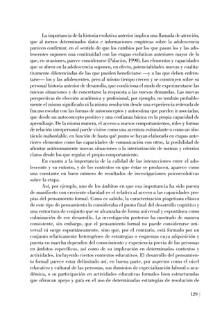 La importancia de la historia evolutiva anterior implica una llamada de atención,
que al menos determinados datos e informaciones empíricas sobre la adolescencia
parecen confirmar, en el sentido de que los cambios por los que pasan los y las ado-
lescentes suponen una continuidad con las etapas evolutivas anteriores mayor de lo
que, en ocasiones, parece considerarse (Palacios, 1990). Los elementos y capacidades
que se abren en la adolescencia suponen, en efecto, potencialidades nuevas y cualita-
tivamente diferenciadas de las que pueden beneficiarse —y a las que deben enfren-
tarse— los y las adolescentes, pero al mismo tiempo crecen y se construyen sobre su
personal historia anterior de desarrollo, que condiciona el modo de experimentarse las
nuevas situaciones y de concretarse la respuesta a las nuevas demandas. Las nuevas
perspectivas de elección académica y profesional, por ejemplo, no tendrán probable-
mente el mismo significado ni la misma resolución desde una experiencia reiterada de
fracaso escolar con las formas de autoconceptos y autoestima que pueden ir asociadas,
que desde un autoconcepto positivo y una confianza básica en la propia capacidad de
aprendizaje. De la misma manera, el acceso a nuevos comportamientos, roles y formas
de relación interpersonal puede vivirse como una aventura estimulante o como un obs-
táculo inabordable, en función de hasta qué punto se hayan elaborado en etapas ante-
riores elementos como las capacidades de comunicación con otros, la posibilidad de
afrontar autónomamente nuevas situaciones o la interiorización de normas y criterios
claros desde los que regular el propio comportamiento.
En cuanto a la importancia de la calidad de las interacciones entre el ado-
lescente y su entorno, y de los contextos en que éstas se producen, aparece como
una constante en buen número de resultados de investigaciones psicoevolutivas
sobre la etapa.
Así, por ejemplo, uno de los ámbitos en que esa importancia ha sido puesta
de manifiesto con creciente claridad es el relativo al acceso a las capacidades pro-
pias del pensamiento formal. Como es sabido, la caracterización piagetiana clásica
de este tipo de pensamiento lo consideraba el punto final del desarrollo cognitivo y
una estructura de conjunto que se alcanzaba de forma universal y espontánea como
culminación de ese desarrollo. La investigación posterior ha mostrado de manera
consistente, sin embargo, que el pensamiento formal no puede considerarse uni-
versal ni surge espontáneamente, sino que, por el contrario, está formado por un
conjunto relativamente heterogéneo de estrategias o esquemas cuya adquisición y
puesta en marcha dependen del conocimiento y experiencia previa de las personas
en ámbitos específicos, así como de su implicación en determinados contextos y
actividades, incluyendo ciertos contextos educativos. El desarrollo del pensamien-
to formal parece estar delimitado así, en buena parte, por aspectos como el nivel
educativo y cultural de las personas, sus dominios de especialización laboral o aca-
démica, o su participación en actividades educativas formales bien estructuradas
que ofrezcan apoyo y guía en el uso de determinadas estrategias de resolución de
129
 
