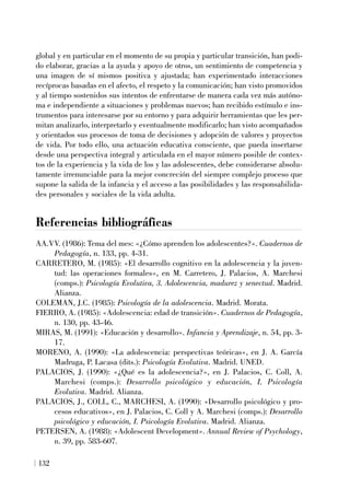 global y en particular en el momento de su propia y particular transición, han podi-
do elaborar, gracias a la ayuda y apoyo de otros, un sentimiento de competencia y
una imagen de sí mismos positiva y ajustada; han experimentado interacciones
recíprocas basadas en el afecto, el respeto y la comunicación; han visto promovidos
y al tiempo sostenidos sus intentos de enfrentarse de manera cada vez más autóno-
ma e independiente a situaciones y problemas nuevos; han recibido estímulo e ins-
trumentos para interesarse por su entorno y para adquirir herramientas que les per-
mitan analizarlo, interpretarlo y eventualmente modificarlo; han visto acompañados
y orientados sus procesos de toma de decisiones y adopción de valores y proyectos
de vida. Por todo ello, una actuación educativa consciente, que pueda insertarse
desde una perspectiva integral y articulada en el mayor número posible de contex-
tos de la experiencia y la vida de los y las adolescentes, debe considerarse absolu-
tamente irrenunciable para la mejor concreción del siempre complejo proceso que
supone la salida de la infancia y el acceso a las posibilidades y las responsabilida-
des personales y sociales de la vida adulta.
Referencias bibliográficas
AA.VV. (1986): Tema del mes: «¿Cómo aprenden los adolescentes?». Cuadernos de
Pedagogía, n. 133, pp. 4-31.
CARRETERO, M. (1985): «El desarrollo cognitivo en la adolescencia y la juven-
tud: las operaciones formales», en M. Carretero, J. Palacios, A. Marchesi
(comps.): Psicología Evolutiva, 3. Adolescencia, madurez y senectud. Madrid.
Alianza.
COLEMAN, J.C. (1985): Psicología de la adolescencia. Madrid. Morata.
FIERRO, A. (1985): «Adolescencia: edad de transición». Cuadernos de Pedagogía,
n. 130, pp. 43-46.
MIRAS, M. (1991): «Educación y desarrollo». Infancia y Aprendizaje, n. 54, pp. 3-
17.
MORENO, A. (1990): «La adolescencia: perspectivas teóricas», en J. A. García
Madruga, P. Lacasa (dits.): Psicología Evolutiva. Madrid. UNED.
PALACIOS, J. (1990): «¿Qué es la adolescencia?», en J. Palacios, C. Coll, A.
Marchesi (comps.): Desarrollo psicológico y educación, I. Psicología
Evolutiva. Madrid. Alianza.
PALACIOS, J., COLL, C., MARCHESI, A. (1990): «Desarrollo psicológico y pro-
cesos educativos», en J. Palacios, C. Coll y A. Marchesi (comps.): Desarrollo
psicológico y educación, I. Psicología Evolutiva. Madrid. Alianza.
PETERSEN, A. (1988): «Adolescent Development». Annual Review of Psychology,
n. 39, pp. 583-607.
132
 