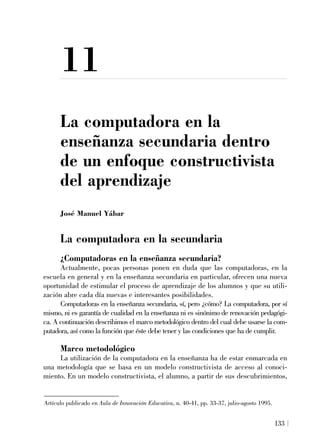 11
La computadora en la
enseñanza secundaria dentro
de un enfoque constructivista
del aprendizaje
José Manuel Yábar
La computadora en la secundaria
¿Computadoras en la enseñanza secundaria?
Actualmente, pocas personas ponen en duda que las computadoras, en la
escuela en general y en la enseñanza secundaria en particular, ofrecen una nueva
oportunidad de estimular el proceso de aprendizaje de los alumnos y que su utili-
zación abre cada día nuevas e interesantes posibilidades.
Computadoras en la enseñanza secundaria, sí, pero ¿cómo? La computadora, por sí
mismo, ni es garantía de cualidad en la enseñanza ni es sinónimo de renovación pedagógi-
ca. A continuación describimos el marco metodológico dentro del cual debe usarse la com-
putadora, así como la función que éste debe tener y las condiciones que ha de cumplir.
Marco metodológico
La utilización de la computadora en la enseñanza ha de estar enmarcada en
una metodología que se basa en un modelo constructivista de acceso al conoci-
miento. En un modelo constructivista, el alumno, a partir de sus descubrimientos,
133
Artículo publicado en Aula de Innovación Educativa, n. 40-41, pp. 33-37, julio-agosto 1995.
 
