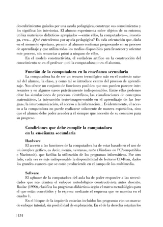 descubrimientos guiados por una ayuda pedagógica, construye sus conocimientos y
los significa: los interioriza. El alumno experimenta sobre objetos de su entorno;
utiliza materiales didácticos apropiados —entre ellos, la computadora—, investi-
ga, crea... ¿Qué entendemos por ayuda pedagógica? Es toda orientación que, dada
en el momento oportuno, permite al alumno continuar progresando en su proceso
de aprendizaje y que utiliza todos los medios disponibles para favorecer y orientar
este proceso, sin renunciar a priori a ninguno de ellos.
En el modelo constructivista, el verdadero artífice en la construcción del
conocimiento no es el profesor —ni la computadora—: es el alumno.
Función de la computadora en la enseñanza secundaria
La computadora ha de ser un recurso tecnológico más en el contexto natu-
ral del alumno, la clase, y como tal se introduce centro del proceso de aprendi-
zaje. Nos ofrece un conjunto de funciones posibles que nos pueden parecer inte-
resantes y en algunos casos prácticamente indispensables. Entre ellas podemos
citar las simulaciones de procesos científicos, las visualizaciones de conceptos
matemáticos, la interacción texto-imagen-sonido en el aprendizaje de las len-
guas, la intercomunicación, el acceso a la información... Evidentemente, el acce-
so a la computadora no puede realizarse solamente de manera esporádica, sino
que el alumno debe poder acceder a él siempre que necesite de su concurso para
su progreso.
Condiciones que debe cumplir la computadora
en la enseñanza secundaria
Hardware
El acceso a las funciones de la computadora ha de estar basado en el uso de
un interface gráfico, es decir, menús, ventanas, ratón (Windows en PC/compatibles
o Macintosh), que facilita la utilización de los programas informáticos. Por otro
lado, cada vez es más indispensable la disponibilidad de lectores CD-Rom, dados
los grandes avances que se están produciendo en el campo de los multimedia.
Software
El software de la computadora del aula ha de poder responder a las necesi-
dades que nos plantea el enfoque metodológico constructivista antes descrito.
Baulac (1990), clasifica los programas didácticos según el marco metodológico para
el que están concebidos y lo expresa mediante el esquema que se muestra en el
cuadro 1.
En el bloque de la izquierda estarían incluidos los programas con un marca-
do enfoque tutorial, sin posibilidad de exploración. En el de la derecha estarían los
134
 