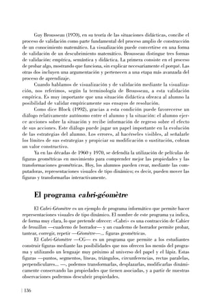 Guy Brousseau (1970), en su teoría de las situaciones didácticas, concibe el
proceso de validación como parte fundamental del proceso amplio de construcción
de un conocimiento matemático. La visualización puede convertirse en una forma
de validación de un descubrimiento matemático. Brousseau distingue tres formas
de validación: empírica, semántica y didáctica. La primera consiste en el proceso
de probar algo, mostrando que funciona, sin explicar necesariamente el porqué. Las
otras dos incluyen una argumentación y pertenecen a una etapa más avanzada del
proceso de aprendizaje.
Cuando hablamos de visualización y de validación mediante la visualiza-
ción, nos referimos, según la terminología de Brousseau, a esta validación
empírica. Es muy importante que una situación didáctica ofrezca al alumno la
posibilidad de validar empíricamente sus ensayos de resolución.
Como dice Block (1992), gracias a esta condición puede favorecerse un
diálogo relativamente autónomo entre el alumno y la situación: el alumno ejer-
ce acciones sobre la situación y recibe información de regreso sobre el efecto
de sus acciones. Este diálogo puede jugar un papel importante en la evolución
de las estrategias del alumno. Los errores, al hacérseles visibles, al señalarle
los límites de sus estrategias y propiciar su modificación o sustitución, cobran
un valor constructivo.
Ya en las décadas de 1960 y 1970, se defendía la utilización de películas de
figuras geométricas en movimiento para comprender mejor las propiedades y las
transformaciones geométricas. Hoy, los alumnos pueden crear, mediante las com-
putadoras, representaciones visuales de tipo dinámico; es decir, pueden mover las
figuras y transformarlas interactivamente.
El programa cabri-géomètre
El Cabri-Géomètre es un ejemplo de programa informático que permite hacer
representaciones visuales de tipo dinámico. El nombre de este programa ya indica,
de forma muy clara, lo que pretende ofrecer: «Cabri» es una contracción de Cahier
de brouillon —cuaderno de borrador— y un cuaderno de borrador permite probar,
tantear, corregir, repetir —Géomètre—... figuras geométricas.
El Cabri-Géomètre —CG— es un programa que permite a los estudiantes
construir figuras mediante las posibilidades que nos ofrecen los menús del progra-
ma y utilizando un lenguaje muy próximo al universo del papel y el lápiz. Estas
figuras —puntos, segmentos, líneas, triángulos, circunferencias, rectas paralelas,
perpendiculares... —, podemos transformarlas, desplazarlas, modificarlas dinámi-
camente conservando las propiedades que tienen asociadas, y a partir de nuestras
observaciones podremos descubrir propiedades.
136
 