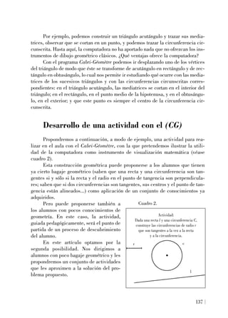 137
Por ejemplo, podemos construir un triángulo acutángulo y trazar sus media-
trices, observar que se cortan en un punto, y podemos trazar la circunferencia cir-
cunscrita. Hasta aquí, la computadora no ha aportado nada que no ofrezcan los ins-
trumentos de dibujo geométrico clásicos. ¿Qué ventajas ofrece la computadora?
Con el programa Cabri-Géomètre podemos ir desplazando uno de los vértices
del triángulo de modo que éste se transforme de acutángulo en rectángulo y de rec-
tángulo en obtusángulo, lo cual nos permite ir estudiando qué ocurre con las media-
trices de los sucesivos triángulos y con las circunferencias circunscritas corres-
pondientes: en el triángulo acutángulo, las mediatrices se cortan en el interior del
triángulo; en el rectángulo, en el punto medio de la hipotenusa, y en el obtusángu-
lo, en el exterior; y que este punto es siempre el centro de la circunferencia cir-
cunscrita.
Desarrollo de una actividad con el (CG)
Propondremos a continuación, a modo de ejemplo, una actividad para rea-
lizar en el aula con el Cabri-Géomètre, con la que pretendemos ilustrar la utili-
dad de la computadora como instrumento de visualización matemática (véase
cuadro 2).
Esta construcción geométrica puede proponerse a los alumnos que tienen
ya cierto bagaje geométrico (saben que una recta y una circunferencia son tan-
gentes si y sólo si la recta y el radio en el punto de tangencia son perpendicula-
res; saben que si dos circunferencias son tangentes, sus centros y el punto de tan-
gencia están alineados...) como aplicación de un conjunto de conocimientos ya
adquiridos.
Pero puede proponerse también a
los alumnos con pocos conocimientos de
geometría. En este caso, la actividad,
guiada pedagógicamente, será el punto de
partida de un proceso de descubrimiento
del alumno.
En este artículo optamos por la
segunda posibilidad. Nos dirigimos a
alumnos con poco bagaje geométrico y les
propondremos un conjunto de actividades
que les aproximen a la solución del pro-
blema propuesto.
Actividad:
Dada una recta l y una circunferencia C,
construye las circunferencias de radio r
que son tangentes a la vez a la recta
y a la circunferencia.
r c
l
Cuadro 2.
 