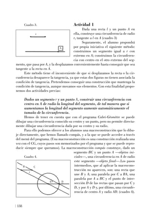 138
Actividad 1
Dada una recta l y un punto A en
ella, construye una circunferencia de radio
r, tangente a l en A (cuadro 3)
Seguramente, el alumno propondrá
por propia iniciativa el siguiente método:
construimos un segmento igual a r con
extremo en A; construimos la circunferen-
cia con centro en el otro extremo del seg-
mento, que pasa por A, y la desplazamos convenientemente hasta conseguir que sea
tangente a la recta en A.
Este método tiene el inconveniente de que si desplazamos la recta o la cir-
cunferencia desaparece la tangencia, ya que estas dos figuras no tienen asociada la
condición de tangencia. Pretendemos conseguir una construcción que mantenga la
condición de tangencia, aunque movamos sus elementos. Con esta finalidad propo-
nemos dos actividades previas:
Dados un segmento r y un punto A, construir una circunferencia con
centro en A de radio la longitud del segmento, de tal manera que si
aumentamos la longitud del segmento aumente automáticamente el
tamaño de la circunferencia.
Hemos de tener en cuenta que con el programa Cabri-Géomètre se puede
dibujar una circunferencia conocido su centro y un punto, pero no permite directa-
mente dibujar una circunferencia dada por su centro y su radio.
Para ello podemos ofrecer a los alumnos una macroconstrucción que lo dibu-
je directamente, que hemos llamado compás, y a la que se puede acceder a través
del menú del programa. (Una macroconstrucción es una construcción realizada una
vez con el CG, cuyos pasos son memorizados por el programa y que se puede repro-
ducir siempre que queramos). La macroconstrucción compás construye, dado un
segmento BC y un punto A —objetos ini-
ciales—, una circunferencia en A de radio
este segmento —objeto final—.Los pasos
intermedios, que al aplicar la macrocons-
trucción no aparecen, son: una recta que
une B y A; una paralela por C a BA, una
paralela por A a BC y el punto de inter-
sección D de las rectas que pasan por C y
D, y por A y D y, por último, una circunfe-
rencia de centro A y radio AD. (cuadro 4).
r
A
C
D
A
B
r
Cuadro 3.
Cuadro 4.
 