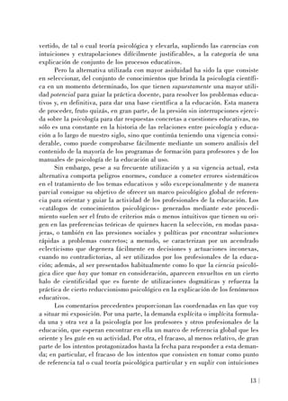 vertido, de tal o cual teoría psicológica y elevarla, supliendo las carencias con
intuiciones y extrapolaciones difícilmente justificables, a la categoría de una
explicación de conjunto de los procesos educativos.
Pero la alternativa utilizada con mayor asiduidad ha sido la que consiste
en seleccionar, del conjunto de conocimientos que brinda la psicología científi-
ca en un momento determinado, los que tienen supuestamente una mayor utili-
dad potencial para guiar la práctica docente, para resolver los problemas educa-
tivos y, en definitiva, para dar una base científica a la educación. Esta manera
de proceder, fruto quizás, en gran parte, de la presión sin interrupciones ejerci-
da sobre la psicología para dar respuestas concretas a cuestiones educativas, no
sólo es una constante en la historia de las relaciones entre psicología y educa-
ción a lo largo de nuestro siglo, sino que continúa teniendo una vigencia consi-
derable, como puede comprobarse fácilmente mediante un somero análisis del
contenido de la mayoría de los programas de formación para profesores y de los
manuales de psicología de la educación al uso.
Sin embargo, pese a su frecuente utilización y a su vigencia actual, esta
alternativa comporta peligros enormes, conduce a cometer errores sistemáticos
en el tratamiento de los temas educativos y sólo excepcionalmente y de manera
parcial consigue su objetivo de ofrecer un marco psicológico global de referen-
cia para orientar y guiar la actividad de los profesionales de la educación. Los
«catálogos de conocimientos psicológicos» generados mediante este procedi-
miento suelen ser el fruto de criterios más o menos intuitivos que tienen su ori-
gen en las preferencias teóricas de quienes hacen la selección, en modas pasa-
jeras, o también en las presiones sociales y políticas por encontrar soluciones
rápidas a problemas concretos; a menudo, se caracterizan por un acendrado
eclecticismo que degenera fácilmente en decisiones y actuaciones inconexas,
cuando no contradictorias, al ser utilizados por los profesionales de la educa-
ción; además, al ser presentados habitualmente como lo que la ciencia psicoló-
gica dice que hay que tomar en consideración, aparecen envueltos en un cierto
halo de cientificidad que es fuente de utilizaciones dogmáticas y refuerza la
práctica de cierto reduccionismo psicológico en la explicación de los fenómenos
educativos.
Los comentarios precedentes proporcionan las coordenadas en las que voy
a situar mi exposición. Por una parte, la demanda explícita o implícita formula-
da una y otra vez a la psicología por los profesores y otros profesionales de la
educación, que esperan encontrar en ella un marco de referencia global que les
oriente y les guíe en su actividad. Por otra, el fracaso, al menos relativo, de gran
parte de los intentos protagonizados hasta la fecha para responder a esta deman-
da; en particular, el fracaso de los intentos que consisten en tomar como punto
de referencia tal o cual teoría psicológica particular y en suplir con intuiciones
13
 