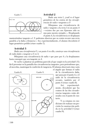 140
Actividad 2
Dada una recta l, ¿cuál es el lugar
geométrico de los centros de las circunfe-
rencias de radio r tangentes a l?
Dibujamos una circunferencia de
radio r tangente a la recta l en un punto A
—existen dos per nos fijaremos sólo en
una para nuestro ejemplo—. Desplazando
el punto A, la cricunferencia se desplazará
manteniéndose tangente a l. Y podremos observar que su centro recorre una recta
paralela a la dada a distancia r. Así, experimentalmente, el alumno descubrirá el
lugar geométrico pedido (véase cuadro 7).
Actividad 3
Dada una circunferencia C y un punto A en ella, construye una circunferencia
de radio dado r, tangente a C en A.
Dibujamos una circunferencia de radio r que pase por A y la desplazamos
hasta conseguir que sea tangente en A.
Se vuelve a plantear un problema parecido al que surgió en la actividad l. Es
fácil presentar en la pantalla dos circunferencias tangentes, pero pretendemos que,
al moverlas, mantengan la condición de tangencia. El alumno observará cómo varía
el ángulo que forman el radio
de la circunferencia dada,
que pasa por el punto A, y el
radio de la circunferencia
secante, también por el
punto A (véase cuadro 8).
Así, experimental-
mente, descubrirá que los
centros de las dos circunfe-
rencias tangentes están ali-
neados con el punto de con-
tacto.
Y ya estamos en con-
diciones de realizar con pre-
cisión la construcción pedi-
da en la actividad 3 (véase
cuadro 9).
142º
180º
111º
A
A
r
A
Cuadro 7.
Cuadro 8. Cuadro 9.
 