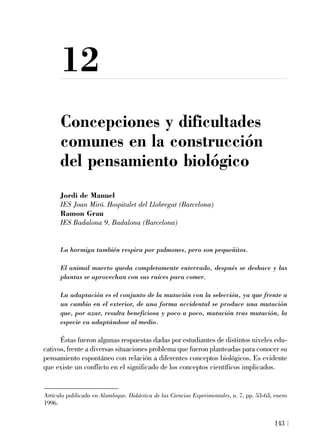 12
Concepciones y dificultades
comunes en la construcción
del pensamiento biológico
Jordi de Manuel
IES Joan Miró. Hospitalet del Llobregat (Barcelona)
Ramon Grau
IES Badalona 9. Badalona (Barcelona)
La hormiga también respira por pulmones, pero son pequeñitos.
El animal muerto queda completamente enterrado, después se deshace y las
plantas se aprovechan con sus raíces para comer.
La adaptación es el conjunto de la mutación con la selección, ya que frente a
un cambio en el exterior, de una forma accidental se produce una mutación
que, por azar, resulta beneficiosa y poco a poco, mutación tras mutación, la
especie va adaptándose al medio.
Éstas fueron algunas respuestas dadas por estudiantes de distintos niveles edu-
cativos, frente a diversas situaciones problema que fueron planteadas para conocer su
pensamiento espontáneo con relación a diferentes conceptos biológicos. Es evidente
que existe un conflicto en el significado de los conceptos científicos implicados.
143
Artículo publicado en Alambique. Didáctica de las Ciencias Experimentales, n. 7, pp. 53-63, enero
1996.
 