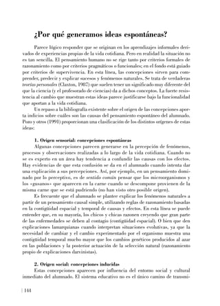 ¿Por qué generamos ideas espontáneas?
Parece lógico responder que se originan en los aprendizajes informales deri-
vados de experiencias propias de la vida cotidiana. Pero en realidad la situación no
es tan sencilla. El pensamiento humano no se rige tanto por criterios formales de
razonamiento como por criterios pragmáticos o funcionales; en el fondo está guiado
por criterios de supervivencia. En esta línea, las concepciones sirven para com-
prender, predecir y explicar sucesos y fenómenos naturales. Se trata de verdaderas
teorías personales (Claxton, 1987) que suelen tener un significado muy diferente del
que la ciencia (y el profesorado de ciencias) da a dichos conceptos. La fuerte resis-
tencia al cambio que muestran estas ideas parece justificarse bajo la funcionalidad
que aportan a la vida cotidiana.
Un repaso a la bibliografía existente sobre el origen de las concepciones apor-
ta indicios sobre cuáles son las causas del pensamiento espontáneo del alumnado.
Pozo y otros (1991) proporcionan una clasificación de los distintos orígenes de estas
ideas:
1. Origen sensorial: concepciones espontáneas
Algunas concepciones parecen generarse en la percepción de fenómenos,
procesos y observaciones realizadas a lo largo de la vida cotidiana. Cuando no
se es experto en un área hay tendencia a confundir las causas con los efectos.
Hay evidencias de que esta confusión se da en el alumnado cuando intenta dar
una explicación a sus percepciones. Así, por ejemplo, en un pensamiento domi-
nado por lo perceptivo, es de sentido común pensar que los microorganismos y
los «gusanos» que aparecen en la carne cuando se descompone provienen de la
misma carne que se está pudriendo (no han visto otro posible origen).
Es frecuente que el alumnado se plantee explicar los fenómenos naturales a
partir de un pensamiento causal simple, utilizando reglas de razonamiento basadas
en la contigüidad espacial y temporal de causas y efectos. En esta línea se puede
entender que, en su mayoría, los chicos y chicas razonen creyendo que gran parte
de las enfermedades se deben al contagio (contigüidad espacial). O bien que den
explicaciones lamarquianas cuando interpretan situaciones evolutivas, ya que la
necesidad de cambiar y el cambio experimentado por el organismo muestra una
contigüidad temporal mucho mayor que los cambios genéticos producidos al azar
en las poblaciones y la posterior actuación de la selección natural (razonamiento
propio de explicaciones darvinistas).
2. Origen social: concepciones inducidas
Estas concepciones aparecen por influencia del entorno social y cultural
inmediato del alumnado. El sistema educativo no es el único camino de transmi-
144
 