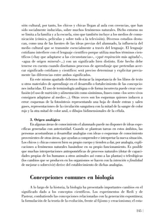 sión cultural, por tanto, los chicos y chicas llegan al aula con creencias, que han
sido socialmente inducidas, sobre muchos fenómenos naturales. Dicho entorno no
se limita a la familia y a la escuela, sino que también incluye a los medios de comu-
nicación (cómics, películas y sobre todo a la televisión). Diversos estudios desta-
can, como una de las fuentes de las ideas previas del alumnado, la influencia del
medio cultural que se transmite esencialmente a través del lenguaje. El lenguaje
cotidiano interfiere con el lenguaje científico porque utiliza muchos términos cien-
tíficos («hay que adaptarse a las circunstancias», «¡qué respiración más agitada!»,
«agua de origen mineral»...) con un significado bien distinto. Este hecho debe
tenerse en cuenta cuando diseñamos procesos de aprendizaje que pretendan acer-
car significado cotidiano y científico: será preciso determinar y explicitar previa-
mente las diferencias entre ambos significados.
En este mismo apartado debemos destacar la importancia de los libros de texto
u otros materiales de aprendizaje en el desarrollo o fortalecimiento de las concepcio-
nes inducidas. El uso de terminología ambigua o de forma incorrecta puede crear con-
fusión (el uso de nutrición y alimentación como sinónimos, frases como «los seres vivos
consiguen adaptarse al medio»...). Otras veces son los esquemas quienes inducen a
error: esquemas de la fotosíntesis representando una hoja de donde entran y salen
gases, representaciones de la circulación sanguínea con la mitad de la sangre de color
rojo y la otra mitad de color azul, o dibujos bidimensionales de la célula.
3. Origen analógico
En algunas áreas de conocimiento el alumnado puede no disponer de ideas espe-
cíficas generadas con anterioridad. Cuando se plantean tareas en estos ámbitos, las
personas acostumbran a desarrollar analogías con ideas o esquemas de conocimiento
provenientes de otras áreas, que ayudan a comprender e interpretar la nueva situación.
Los chicos y chicas conocen bien su propio cuerpo y tienden a dar, por analogía, expli-
caciones a fenómenos naturales basándose en su propio funcionamiento. Es posible
que muchas interpretaciones antropomórficas de procesos naturales (dotar de capaci-
dades propias de los humanos a otros animales así como a las plantas) o teleológicas
(los cambios que se producen en los organismos se hacen con la intención o finalidad
de mejorar o sobrevivir) derive del establecimiento de dichas analogías.
Concepciones comunes en biología
A lo largo de la historia, la biología ha presentado importantes cambios en el
significado dado a los conceptos científicos. Los experimentos de Redi y de
Pasteur, combatiendo las concepciones relacionadas con la generación espontánea;
la formulación de la teoría de la evolución, frente al fijismo y creacionismo; el esta-
145
 