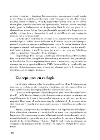 ejemplo, pensar que el tamaño de los organismos es una consecuencia del tamaño
de sus células no está de acuerdo con la teoría celular, pero es una idea espontá-
nea muy común (de Manuel, 1994). La representación de la célula en dos dimen-
siones, plana, también constituye una representación frecuente, en este caso origi-
nada a partir de la observación de dibujos en los libros de texto, o a partir de las
observaciones microscópicas. Otro ejemplo sería la idea extendida de que todas las
células vegetales tienen cloroplastos, lo cual es probablemente una concepción
inducida por la ciencia escolar.
La morfología y anatomía de los seres vivos, aunque parezca una cuestión
más descriptiva, también presenta dificultades. Es común recurrir a analogías para
construir representaciones de aquello que no se conoce, lo cual es frecuente al tra-
tar aspectos anatómicos de organismos que pertenecen a tipos de organización dife-
rente, como se ilustra en una de las frases que aparece en el principio del artículo
sobre los «pulmones pequeñitos» de las hormigas.
El aprendizaje de la fisiología y morfología del cuerpo humano tropieza tam-
bién con innumerables concepciones a menudo muy persistentes. Así, por ejemplo,
se han descrito diversas representaciones sobre la estructura y organización de
diversos sistemas y aparatos (Giordan, 1987). En sexualidad y reproducción, por
ejemplo, el alumnado posee concepciones muy diversas sobre la fecundación, la
menstruación y los órganos genitales.
Concepciones en ecología
La literatura existente sobre la investigación de las ideas del alumnado en
conceptos de ecología es aún escasa si la comparamos con otros campos de la bio-
logía, quizás debido a la complejidad de los conceptos implicados.
La idea de medio presenta dificultades por su gran variedad de significados
(Astolfi, 1987). Destaca la concepción de medio como un sistema «armonioso» en
«equilibrio natural» (como si los animales buscaran y escogieran el medio más
propicio). Otras veces el medio no se concibe aisladamente de los seres vivos,
sino como una respuesta a las necesidades propias y específicas de cada orga-
nismo.
Algunas concepciones hay que relacionarlas con la persistencia de algunas
ideas alternativas referentes a la nutrición de los seres vivos, especialmente de
las plantas. Diversos autores apuntan al hecho de que el alumnado asocia los tér-
minos fotosíntesis y respiración más a los intercambios de gases que a la transfor-
mación de la energía (Waheed y Lucas, 1992), lo cual resulta un obstáculo en
comprender la importancia de la fotosíntesis en el flujo de energía de los ecosis-
temas.
148
 
