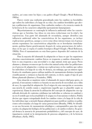 madres, así como entre los hijos y sus padres (Engel Clough y Wood Robinson,
1985a).
Parece existir una confusión generalizada entre los cambios no heredables
que sufren los individuos a lo largo de su vida y los cambios heredables que afec-
tan a poblaciones de organismos. Esta confusión conduce a la creencia común de
la herencia de los caracteres adquiridos (pensamiento lamarquiano).
Mayoritariamente se contempla la influencia ambiental sobre las caracte-
rísticas que se heredan. Las ideas en esta área evolucionan con la edad y las
experiencias. Una parte del alumnado de secundaria, aunque identifica una
influencia ambiental sobre las características de los organismos, ya incluye
explicaciones genéticas, aunque a veces estas ideas interaccionan con el pensa-
miento espontáneo: las características adquiridas no se heredarían inmediata-
mente, podrían fijarse genéticamente después de varias generaciones de indivi-
duos en los que se repita el cambio fenotípico (Engel Clough y Wood Robinson,
1985b). Pero el razonamiento en esta línea parece depender del contexto de la
situación.
Para la mayoría del alumnado la adaptación se basa en que los organismos
efectúan conscientemente cambios físicos en respuesta a cambios elementales, o
bien es una respuesta a una necesidad o es algo natural, tenía que pasar. Pocos
alumnos y alumnas reconocen que la selección natural actúa sobre las poblaciones
en el proceso de adaptación y centran sus explicaciones en los cambios que sufren
los individuos a lo largo de su vida. Se destaca, sin embargo, que un número signi-
ficativo de estudiantes parece utilizar modelos de razonamiento distintos (aceptado
científicamente y erróneo) en función del contexto, es decir, según el tipo de pro-
blema planteado (Jiménez y Fernández, 1989).
Esta situación se mantiene entre el alumnado de mayor edad para quien, en
general, el mecanismo evolutivo se basaría en una mezcla de necesidad, uso y falta
de uso y la capacidad de adaptación. En el origen de esta concepción se encuentra
una mezcla de sentido común y empiricismo (aquello que es plausible según su
experiencia). Llama la atención la utilización del concepto de adaptación con sig-
nificado derivado de contextos cotidianos (un individuo se esfuerza en cambiar) y
no en el sentido que en la actualidad se le asigna en el mecanismo evolutivo. Podría
decirse que siguen extrapolando desde los cambios vistos a lo largo de la vida de
los individuos (que a menudo llaman adoptativos) para justificar cambios en pobla-
ciones seleccionadas a lo largo de varias generaciones (Brumby, 1984). Se identifi-
ca un uso frecuente de razonamiento teleológico y antropomórfico para dar expli-
cación a la adaptación biológica de las poblaciones y al cambio evolutivo. En gene-
ral destaca la ausencia de pensamiento probabilístico y del concepto de azar, de
importancia central en la interpretación de procesos adaptativos y de la herencia
(Deadman y Kelly, 1987).
151
 