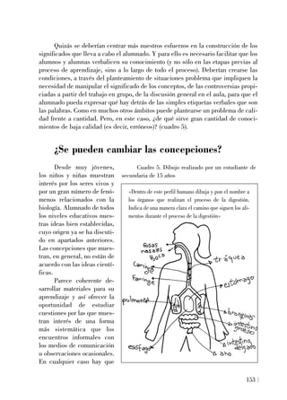 Quizás se deberían centrar más nuestros esfuerzos en la construcción de los
significados que lleva a cabo el alumnado. Y para ello es necesario facilitar que los
alumnos y alumnas verbalicen su conocimiento (y no sólo en las etapas previas al
proceso de aprendizaje, sino a lo largo de todo el proceso). Deberían crearse las
condiciones, a través del planteamiento de situaciones problema que impliquen la
necesidad de manipular el significado de los conceptos, de las controversias propi-
ciadas a partir del trabajo en grupo, de la discusión general en el aula, para que el
alumnado pueda expresar qué hay detrás de las simples etiquetas verbales que son
las palabras. Como en muchos otros ámbitos puede plantearse un problema de cali-
dad frente a cantidad. Pero, en este caso, ¿de qué sirve gran cantidad de conoci-
mientos de baja calidad (es decir, erróneos)? (cuadro 5).
¿Se pueden cambiar las concepciones?
Desde muy jóvenes,
los niños y niñas muestran
interés por los seres vivos y
por un gran número de fenó-
menos relacionados con la
biología. Alumnado de todos
los niveles educativos nues-
tras ideas bien establecidas,
cuyo origen ya se ha discuti-
do en apartados anteriores.
Las concepciones que mues-
tran, en general, no están de
acuerdo con las ideas cientí-
ficas.
Parece coherente de-
sarrollar materiales para su
aprendizaje y así ofrecer la
oportunidad de estudiar
cuestiones por las que mues-
tran interés de una forma
más sistemática que los
encuentros informales con
los medios de comunicación
u observaciones ocasionales.
En cualquier caso hay que
153
Cuadro 5. Dibujo realizado por un estudiante de
secundaria de 15 años
«Dentro de este perfil humano dibuja y pon el nombre a
los órganos que realizan el proceso de la digestión.
Indica de una manera clara el camino que siguen los ali-
mentos durante el proceso de la digestión»
 