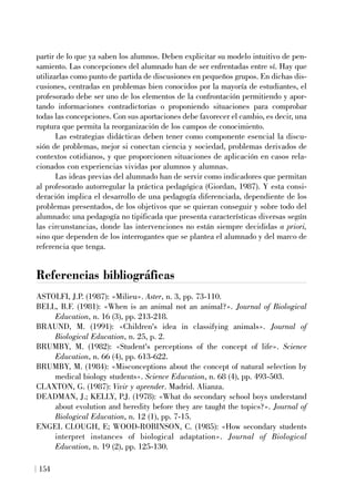 partir de lo que ya saben los alumnos. Deben explicitar su modelo intuitivo de pen-
samiento. Las concepciones del alumnado han de ser enfrentadas entre sí. Hay que
utilizarlas como punto de partida de discusiones en pequeños grupos. En dichas dis-
cusiones, centradas en problemas bien conocidos por la mayoría de estudiantes, el
profesorado debe ser uno de los elementos de la confrontación permitiendo y apor-
tando informaciones contradictorias o proponiendo situaciones para comprobar
todas las concepciones. Con sus aportaciones debe favorecer el cambio, es decir, una
ruptura que permita la reorganización de los campos de conocimiento.
Las estrategias didácticas deben tener como componente esencial la discu-
sión de problemas, mejor si conectan ciencia y sociedad, problemas derivados de
contextos cotidianos, y que proporcionen situaciones de aplicación en casos rela-
cionados con experiencias vividas por alumnos y alumnas.
Las ideas previas del alumnado han de servir como indicadores que permitan
al profesorado autorregular la práctica pedagógica (Giordan, 1987). Y esta consi-
deración implica el desarrollo de una pedagogía diferenciada, dependiente de los
problemas presentados, de los objetivos que se quieran conseguir y sobre todo del
alumnado: una pedagogía no tipificada que presenta características diversas según
las circunstancias, donde las intervenciones no están siempre decididas a priori,
sino que dependen de los interrogantes que se plantea el alumnado y del marco de
referencia que tenga.
Referencias bibliográficas
ASTOLFI, J.P. (1987): «Milieu». Aster, n. 3, pp. 73-110.
BELL, B.F. (1981): «When is an animal not an animal?». Journal of Biological
Education, n. 16 (3), pp. 213-218.
BRAUND, M. (1991): «Children's idea in classifying animals». Journal of
Biological Education, n. 25, p. 2.
BRUMBY, M. (1982): «Student's perceptions of the concept of life». Science
Education, n. 66 (4), pp. 613-622.
BRUMBY, M. (1984): «Misconceptions about the concept of natural selection by
medical biology students». Science Education, n. 68 (4), pp. 493-503.
CLAXTON, G. (1987): Vivir y aprender. Madrid. Alianza.
DEADMAN, J.; KELLY, P.J. (1978): «What do secondary school boys understand
about evolution and heredity before they are taught the topics?». Journal of
Biological Education, n. 12 (1), pp. 7-15.
ENGEL CLOUGH, E; WOOD-ROBINSON, C. (1985): «How secondary students
interpret instances of biological adaptation». Journal of Biological
Education, n. 19 (2), pp. 125-130.
154
 