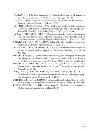 GIORDAN, A. (1987): «Los conceptos de biología adquiridos en el proceso de
aprendizaje». Enseñanza de las Ciencias, n. 5 (2), pp. 105-110.
GRAU, R. (1993): «Revisión de concepciones en el área de la evolución».
Enseñanza de las Ciencias, n. ll (1), pp. 87-89.
GRIFFITHS, A.K.; GRANT, B.A. (1985): «High school student's understanding of
food webs: identification of a learning hierarchy and related misconceptions».
Journal of Research in Science Teaching, n. 22 (5), pp. 421-436.
HASLAM, F; TREAGUST, D. (1987): «Diagnosing secondary students' misconcep-
tions of photosynthesis and respiration in plants using a two-tier multiple
choice instrument». Journal of Biological Eduaction, n. 21 (3), pp. 211-302.
JIMÉNEZ, M.P.; FERNÁNDEZ, J. (1989): «¿Han sido seleccionados o se han acos-
tumbrado?». Infancia y Aprendizaje, n. 47, pp. 67-81.
LUCAS, A.M.; LINKE, P.P.; SEDWICK, J. (1979): «Schoolchildren's criteria for
«alive»: a content analysis approach». Journal of Psychology, n. 103, pp.
103-112.
MANUEL, J. de (1994): «Idees alternatives sobre alguns conceptes de Biologia:
"La formiga té els pulmons petits", "Un arbre no és una planta", "L'elefant té
les cèl·lules més grans que el ratolí"». Temps d'Educació, n. 11, pp. 235-255.
MANUEL, J. de (1995): «Idees alternatives en ecologia: Què passa amb els orga-
nismes morts? I amb els excrements?». Recerca i Ensenyament de les Ciències
Naturals, pp. 19-31.
POZO, J.I; SANZ, A; GÓMEZ CRESPO, M.A.; LIMÓN, M. (1991): «Las ideas de
los alumnos sobre la ciencia: una interpretación desde la psicología cogniti-
va». Enseñanza de las Ciencias, n. 9, pp. 83-94.
WAHEED, T.; LUCAS, A.M. (1992): «Understanding interrelated topics: photos-
yntesis at age 14». Journal of Biological Education, n. 26 (3), pp. 193-199.
WOOD-ROBINSON, C. (1994): «Young people's inheritance and evolution».
Studies on Science Education, n. 24, pp. 29-47.
155
 