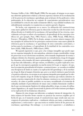Newman, Griffin y Cole, 1989; Rogoff, 1990). Por otra parte, al integrar en un esque-
ma coherente aportaciones relativas a diversos aspectos o factores de la escolarización
y de los procesos de enseñanza y aprendizaje, pone al alcance de los profesores y otros
profesionales de la educación un conjunto de conocimientos psicoeducativos cuya
accesibilidad les sería de otro modo ciertamente difícil y cuya utilidad resultaría con-
siderablemente mermada si se mantuviera su carácter parcial y disperso.
De hecho, este argumento no es nuevo. La utilización del constructivismo
como marco global de referencia para la educación escolar ha sido frecuente en la
última década en el ámbito de la enseñanza y del aprendizaje de las ciencias, espe-
cialmente en lo que se refiere a la enseñanza y al aprendizaje de los conceptos cien-
tíficos (cf., por ejemplo, Pozo, 1987; Posner y otros, 1988; Novak, 1988; Driver,
Guesne y Tiberghien, 1989). Por lo demás, aunque en menor número tampoco fal-
tan ejemplos de utilización de los principios constructivistas como marco global de
referencia para la enseñanza y el aprendizaje de otros contenidos curriculares, e
incluso para la enseñanza y el aprendizaje de la totalidad de los contenidos esco-
lares (Aebli, 1988; Resnick, 1989; Glaser, 1991).
Mi segundo argumento es que, pese a las ventajas innegables que puede supo-
ner un esquema integrador de esta naturaleza, subsisten riesgos considerables: riesgo
de perseverar en un eclecticismo encubierto, seleccionando simplemente de teorías o
enfoques distintos los elementos aparentemente no contradictorios; riesgo de desgajar
los elementos seleccionados del marco epistemológico, metodológico y conceptual en
el que han sido elaborados y del que extraen, en definitiva, su poder explicativo; ries-
go de que la convergencia apuntada sea mucho menor de lo que se supone y de que,
tras la aceptación generalizada del término «constructivismo», se esconda en realidad
una divergencia de fondo en cuanto a la explicación del aprendizaje y de la enseñan-
za; riesgo de dejar al margen elementos que, pese a su interés intrínseco para la teoría
y la práctica educativas, no encajan en un esquema integrador preocupado por la cohe-
rencia del conjunto; riesgo de olvidar las lagunas inmensas que todavía subsisten en
cuanto a nuestra comprensión de cómo los alumnos construyen su conocimiento en la
escuela y de cómo es posible ayudarles en esa tarea, sucumbiendo a la tentación de
colmarlas mediante el procedimiento de tomar como verdades firmemente estableci-
das lo que son únicamente hipótesis de trabajo plausibles; riesgo, en suma, de utiliza-
ciones dogmáticas y de seguir favoreciendo la práctica del reduccionismo psicológico
en la explicación de los fenómenos educativos.
Algunos de estos riesgos son inherentes a cualquier intento de integración y la
única manera de hacerles frente consiste en practicar las reservas exigibles por el
hecho de que, en el momento actual, el constructivismo sigue siendo más una con-
vergencia de principios explicativos —totalmente abierta, por tanto, a matizaciones,
ampliaciones y correcciones— que una teoría en sentido estricto de los procesos de
enseñanza y aprendizaje. Sin embargo —y es mi tercer argumento—, si añadimos a
15
 