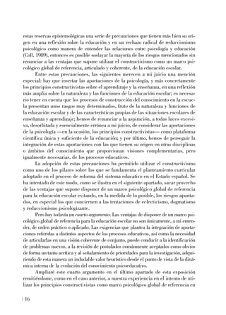 estas reservas epistemológicas una serie de precauciones que tienen más bien su ori-
gen en una reflexión sobre la educación y en un rechazo radical de reduccionismo
psicológico como manera de entender las relaciones entre psicología y educación
(Coll, 1989), entonces es posible soslayar la mayoría de los riesgos mencionados sin
renunciar a las ventajas que supone utilizar el constructivismo como un marco psi-
cológico global de referencia, articulado y coherente, de la educación escolar.
Entre estas precauciones, las siguientes merecen a mi juicio una mención
especial: hay que insertar las aportaciones de la psicología, y más concretamente
los principios constructivistas sobre el aprendizaje y la enseñanza, en una reflexión
más amplia sobre la naturaleza y las funciones de la educación escolar; es necesa-
rio tener en cuenta que los procesos de construcción del conocimiento en la escue-
la presentan unos rasgos muy determinados, fruto de la naturaleza y funciones de
la educación escolar y de las características propias de las situaciones escolares de
enseñanza y aprendizaje; hemos de renunciar a la aspiración, a todas luces excesi-
va, desorbitada y esencialmente errónea a mi juicio, de considerar las aportaciones
de la psicología —en la ocasión, los principios constructivistas— como plataforma
científica única y suficiente de la educación; y por último, hemos de perseguir la
integración de estas aportaciones con las que tienen su origen en otras disciplinas
o ámbitos del conocimiento que proporcionan visiones complementarias, pero
igualmente necesarias, de los procesos educativos.
La adopción de estas precauciones ha permitido utilizar el constructivismo
como uno de los pilares sobre los que se fundamenta el planteamiento curricular
adoptado en el proceso de reforma del sistema educativo en el Estado español. Se
ha intentado de este modo, como se ilustra en el siguiente apartado, sacar provecho
de las ventajas que supone disponer de un marco psicológico global de referencia
para la educación escolar evitando, en la medida de lo posible, los riesgos apunta-
dos, en especial los que conciernen a las tentaciones de eclecticismo, dogmatismo
y reduccionismo psicologizante.
Pero hay todavía un cuarto argumento. Las ventajas de disponer de un marco psi-
cológico global de referencia para la educación escolar no son únicamente, a mi enten-
der, de orden práctico o aplicado. Las exigencias que plantea la integración de aporta-
ciones referidas a distintos aspectos de los procesos educativos, así como la necesidad
de articularlas en una visión coherente de conjunto, puede conducir a la identificación
de problemas nuevos, a la revisión de postulados comúnmente aceptados como obvios
de forma un tanto acrítica y al señalamiento de prioridades para la investigación, adqui-
riendo de esta manera un indudable valor heurístico desde el punto de vista de la diná-
mica interna de la evolución del conocimiento psicoeducativo.
Ampliaré este cuarto argumento en el último apartado de esta exposición
remitiéndome, como en el caso anterior, a nuestra experiencia en el intento de uti-
lizar los principios constructivistas como marco psicológico global de referencia en
16
 