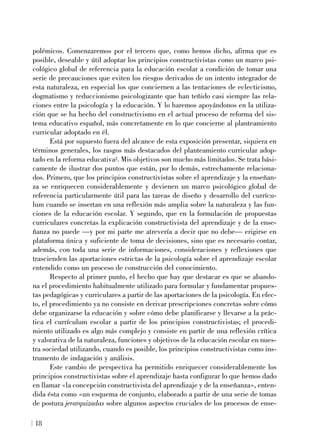 polémicos. Comenzaremos por el tercero que, como hemos dicho, afirma que es
posible, deseable y útil adoptar los principios constructivistas como un marco psi-
cológico global de referencia para la educación escolar a condición de tomar una
serie de precauciones que eviten los riesgos derivados de un intento integrador de
esta naturaleza, en especial los que conciernen a las tentaciones de eclecticismo,
dogmatismo y reduccionismo psicologizante que han teñido casi siempre las rela-
ciones entre la psicología y la educación. Y lo haremos apoyándonos en la utiliza-
ción que se ha hecho del constructivismo en el actual proceso de reforma del sis-
tema educativo español, más concretamente en lo que concierne al planteamiento
curricular adoptado en él.
Está por supuesto fuera del alcance de esta exposición presentar, siquiera en
términos generales, los rasgos más destacados del planteamiento curricular adop-
tado en la reforma educativa2. Mis objetivos son mucho más limitados. Se trata bási-
camente de ilustrar dos puntos que están, por lo demás, estrechamente relaciona-
dos. Primero, que los principios constructivistas sobre el aprendizaje y la enseñan-
za se enriquecen considerablemente y devienen un marco psicológico global de
referencia particularmente útil para las tareas de diseño y desarrollo del currícu-
lum cuando se insertan en una reflexión más amplia sobre la naturaleza y las fun-
ciones de la educación escolar. Y segundo, que en la formulación de propuestas
curriculares concretas la explicación constructivista del aprendizaje y de la ense-
ñanza no puede —y por mi parte me atrevería a decir que no debe— erigirse en
plataforma única y suficiente de toma de decisiones, sino que es necesario contar,
además, con toda una serie de informaciones, consideraciones y reflexiones que
trascienden las aportaciones estrictas de la psicología sobre el aprendizaje escolar
entendido como un proceso de construcción del conocimiento.
Respecto al primer punto, el hecho que hay que destacar es que se abando-
na el procedimiento habitualmente utilizado para formular y fundamentar propues-
tas pedagógicas y curriculares a partir de las aportaciones de la psicología. En efec-
to, el procedimiento ya no consiste en derivar prescripciones concretas sobre cómo
debe organizarse la educación y sobre cómo debe planificarse y llevarse a la prác-
tica el currículum escolar a partir de los principios constructivistas; el procedi-
miento utilizado es algo más complejo y consiste en partir de una reflexión crítica
y valorativa de la naturaleza, funciones y objetivos de la educación escolar en nues-
tra sociedad utilizando, cuando es posible, los principios constructivistas como ins-
trumento de indagación y análisis.
Este cambio de perspectiva ha permitido enriquecer considerablemente los
principios constructivistas sobre el aprendizaje hasta configurar lo que hemos dado
en llamar «la concepción constructivista del aprendizaje y de la enseñanza», enten-
dida ésta como «un esquema de conjunto, elaborado a partir de una serie de tomas
de postura jerarquizadas sobre algunos aspectos cruciales de los procesos de ense-
18
 