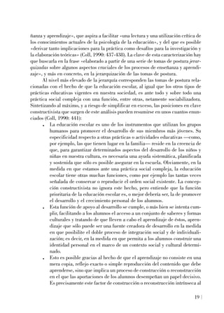 ñanza y aprendizaje», que aspira a facilitar «una lectura y una utilización crítica de
los conocimientos actuales de la psicología de la educación», y del que es posible
«derivar tanto implicaciones para la práctica como desafíos para la investigación y
la elaboración teóricas» (Coll, 1990: 437-438). La clave de esta caracterización hay
que buscarla en la frase «elaborado a partir de una serie de tomas de postura jerar-
quizadas sobre algunos aspectos cruciales de los procesos de enseñanza y aprendi-
zaje», y más en concreto, en la jerarquización de las tomas de postura.
Al nivel más elevado de la jerarquía corresponden las tomas de postura rela-
cionadas con el hecho de que la educación escolar, al igual que los otros tipos de
prácticas educativas vigentes en nuestra sociedad, es ante todo y sobre todo una
práctica social compleja con una función, entre otras, netamente sociabilizadora.
Sintetizando al máximo, y a riesgo de simplificar en exceso, las posiciones en clave
constructivista que surgen de este análisis pueden resumirse en unos cuantos enun-
ciados (Coll, 1990: 441):
. La educación escolar es uno de los instrumentos que utilizan los grupos
humanos para promover el desarrollo de sus miembros más jóvenes. Su
especificidad respecto a otras prácticas o actividades educativas —como,
por ejemplo, las que tienen lugar en la familia— reside en la creencia de
que, para garantizar determinados aspectos del desarrollo de los niños y
niñas en nuestra cultura, es necesaria una ayuda sistemática, planificada
y sostenida que sólo es posible asegurar en la escuela. Obviamente, en la
medida en que estamos ante una práctica social compleja, la educación
escolar tiene otras muchas funciones, como por ejemplo las tantas veces
señalada de conservar o reproducir el orden social existente. La concep-
ción constructivista no ignora este hecho, pero entiende que la función
prioritaria de la educación escolar es, o mejor debería ser, la de promover
el desarrollo y el crecimiento personal de los alumnos.
. Esta función de apoyo al desarrollo se cumple, o más bien se intenta cum-
plir, facilitando a los alumnos el acceso a un conjunto de saberes y formas
culturales y tratando de que lleven a cabo el aprendizaje de éstos, apren-
dizaje que sólo puede ser una fuente creadora de desarrollo en la medida
en que posibilite el doble proceso de integración social y de individuali-
zación; es decir, en la medida en que permita a los alumnos construir una
identidad personal en el marco de un contexto social y cultural determi-
nado.
. Esto es posible gracias al hecho de que el aprendizaje no consiste en una
mera copia, reflejo exacto o simple reproducción del contenido que debe
aprenderse, sino que implica un proceso de construcción o reconstrucción
en el que las aportaciones de los alumnos desempeñan un papel decisivo.
Es precisamente este factor de construcción o reconstrucción intrínseca al
19
 