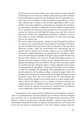 De ahí una de las tensiones básicas que caracterizan la construcción del
conocimiento en la escuela: los alumnos sólo pueden aprender mediante
la actividad mental constructiva que despliegan ante los contenidos esco-
lares, pero esta actividad por sí sola no garantiza el aprendizaje; es nece-
sario, además, que se oriente a construir unos significados acordes o com-
patibles con lo que significan y representan los contenidos de aprendiza-
je como saberes culturales ya elaborados. De ahí, también, la importancia
de no considerar la construcción del conocimiento en la escuela como un
proceso de construcción individual del alumno, sino más bien como un
proceso de construcción compartido por profesores y alumnos en torno a
unos saberes o formas culturales preexistentes en cierto modo al propio
proceso de construcción.
. Pero esto nos lleva directamente a plantear el tema del papel del profesor
en el proceso de construcción del conocimiento de los alumnos. Si admiti-
mos las consideraciones precedentes sobre la naturaleza y funciones de la
educación escolar y sobre las características del conocimiento que los
alumnos han de construir en la escuela, entonces ya no es posible limitar
únicamente el papel del profesor a la organización de actividades y situa-
ciones de aprendizaje susceptibles de favorecer una actividad mental cons-
tructiva de los alumnos rica y diversa. El papel del profesor aparece de
repente como más complejo y decisivo ya que, además de favorecer en sus
alumnos el despliegue de un actividad de este tipo, ha de orientarla y guiar-
la en la dirección que señalan los saberes y formas culturales seleccionados
como contenidos de aprendizaje. Aceptar que la incidencia de la enseñan-
za sobre los resultados del aprendizaje está mediatizada por la actividad
mental constructiva de los alumnos obliga a sustituir la imagen clásica del
profesor como transmisor de conocimientos por la imagen del profesor como
orientador o guía. Pero caer en la cuenta de que los conocimientos que
deben construir los alumnos en la escuela están ya en gran medida elabo-
rados a nivel social obliga, a su vez, a corregir, o al menos a matizar, esta
imagen, puesto que en realidad se trata de un orientador o una guía cuya
misión consiste en engarzar los procesos de construcción de los alumnos
con los significados colectivos culturalmente organizados.
Una perspectiva de conjunto sobre la utilización de los principios constructi-
vistas en el planteamiento curricular adoptado por la reforma educativa obligaría
aun a precisar cómo se ha interpretado esta actividad mental constructiva de los
alumnos y cómo se entiende que es posible orientarla y guiarla en una dirección
determinada. No puedo detenerme, ni siquiera de forma sintética, en la exposición
de las tomas de postura correspondientes a este nivel, aunque retomaré más ade-
21
 