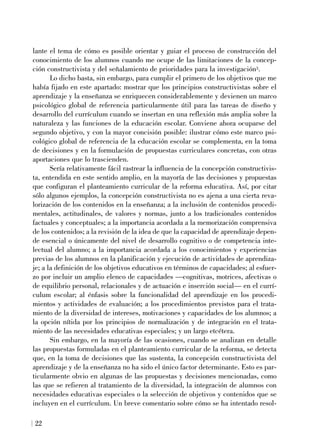 lante el tema de cómo es posible orientar y guiar el proceso de construcción del
conocimiento de los alumnos cuando me ocupe de las limitaciones de la concep-
ción constructivista y del señalamiento de prioridades para la investigación3.
Lo dicho basta, sin embargo, para cumplir el primero de los objetivos que me
había fijado en este apartado: mostrar que los principios constructivistas sobre el
aprendizaje y la enseñanza se enriquecen considerablemente y devienen un marco
psicológico global de referencia particularmente útil para las tareas de diseño y
desarrollo del currículum cuando se insertan en una reflexión más amplia sobre la
naturaleza y las funciones de la educación escolar. Conviene ahora ocuparse del
segundo objetivo, y con la mayor concisión posible: ilustrar cómo este marco psi-
cológico global de referencia de la educación escolar se complementa, en la toma
de decisiones y en la formulación de propuestas curriculares concretas, con otras
aportaciones que lo trascienden.
Sería relativamente fácil rastrear la influencia de la concepción constructivis-
ta, entendida en este sentido amplio, en la mayoría de las decisiones y propuestas
que configuran el planteamiento curricular de la reforma educativa. Así, por citar
sólo algunos ejemplos, la concepción constructivista no es ajena a una cierta reva-
lorización de los contenidos en la enseñanza; a la inclusión de contenidos procedi-
mentales, actitudinales, de valores y normas, junto a los tradicionales contenidos
factuales y conceptuales; a la importancia acordada a la memorización comprensiva
de los contenidos; a la revisión de la idea de que la capacidad de aprendizaje depen-
de esencial o únicamente del nivel de desarrollo cognitivo o de competencia inte-
lectual del alumno; a la importancia acordada a los conocimientos y experiencias
previas de los alumnos en la planificación y ejecución de actividades de aprendiza-
je; a la definición de los objetivos educativos en términos de capacidades; al esfuer-
zo por incluir un amplio elenco de capacidades —cognitivas, motrices, afectivas o
de equilibrio personal, relacionales y de actuación e inserción social— en el currí-
culum escolar; al énfasis sobre la funcionalidad del aprendizaje en los procedi-
mientos y actividades de evaluación; a los procedimientos previstos para el trata-
miento de la diversidad de intereses, motivaciones y capacidades de los alumnos; a
la opción nítida por los principios de normalización y de integración en el trata-
miento de las necesidades educativas especiales; y un largo etcétera.
Sin embargo, en la mayoría de las ocasiones, cuando se analizan en detalle
las propuestas formuladas en el planteamiento curricular de la reforma, se detecta
que, en la toma de decisiones que las sustenta, la concepción constructivista del
aprendizaje y de la enseñanza no ha sido el único factor determinante. Esto es par-
ticularmente obvio en algunas de las propuestas y decisiones mencionadas, como
las que se refieren al tratamiento de la diversidad, la integración de alumnos con
necesidades educativas especiales o la selección de objetivos y contenidos que se
incluyen en el currículum. Un breve comentario sobre cómo se ha intentado resol-
22
 