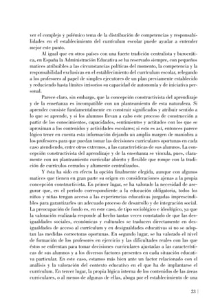ver el complejo y polémico tema de la distribución de competencias y responsabi-
lidades en el establecimiento del currículum escolar puede ayudar a entender
mejor este punto.
Al igual que en otros países con una fuerte tradición centralista y burocráti-
ca, en España la Administración Educativa se ha reservado siempre, con pequeños
matices atribuibles a las circunstancias políticas del momento, la competencia y la
responsabilidad exclusivas en el establecimiento del currículum escolar, relegando
a los profesores al papel de simples ejecutores de un plan previamente establecido
y reduciendo hasta límites irrisorios su capacidad de autonomía y de iniciativa per-
sonal.
Parece claro, sin embargo, que la concepción constructivista del aprendizaje
y de la enseñanza es incompatible con un planteamiento de esta naturaleza. Si
aprender consiste fundamentalmente en construir significados y atribuir sentido a
lo que se aprende, y si los alumnos llevan a cabo este proceso de construcción a
partir de los conocimientos, capacidades, sentimientos y actitudes con los que se
aproximan a los contenidos y actividades escolares; si esto es así, entonces parece
lógico tener en cuenta esta información dejando un amplio margen de maniobra a
los profesores para que puedan tomar las decisiones curriculares oportunas en cada
caso atendiendo, entre otros extremos, a las características de sus alumnos. La con-
cepción constructivista del aprendizaje y de la enseñanza se vincula, pues, clara-
mente con un planteamiento curricular abierto y flexible que rompe con la tradi-
ción de currículos cerrados y altamente centralizados.
Y ésta ha sido en efecto la opción finalmente elegida, aunque con algunos
matices que tienen en gran parte su origen en consideraciones ajenas a la propia
concepción constructivista. En primer lugar, se ha valorado la necesidad de ase-
gurar que, en el período correspondiente a la educación obligatoria, todos los
niños y niñas tengan acceso a las experiencias educativas juzgadas imprescindi-
bles para garantizarles un adecuado proceso de desarrollo y de integración social.
La preocupación de fondo es, en este caso, de tipo sociológico e ideológico, ya que
la valoración realizada responde al hecho tantas veces constatado de que las des-
igualdades sociales, económicas y culturales se traducen directamente en des-
igualdades de acceso al currículum y en desigualdades educativas si no se adop-
tan las medidas correctoras oportunas. En segundo lugar, se ha valorado el nivel
de formación de los profesores en ejercicio y las dificultades reales con las que
éstos se enfrentan para tomar decisiones curriculares ajustadas a las característi-
cas de sus alumnos y a los diversos factores presentes en cada situación educati-
va particular. En este caso, estamos más bien ante un factor relacionado con el
análisis y la valoración del contexto educativo en el que ha de implantarse el
currículum. En tercer lugar, la propia lógica interna de los contenidos de las áreas
curriculares, o al menos de algunas de ellas, aboga por el establecimiento de una
23
 