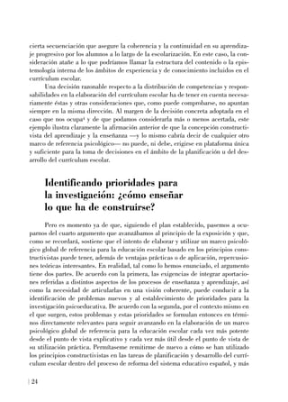 cierta secuenciación que asegure la coherencia y la continuidad en su aprendiza-
je progresivo por los alumnos a lo largo de la escolarización. En este caso, la con-
sideración atañe a lo que podríamos llamar la estructura del contenido o la epis-
temología interna de los ámbitos de experiencia y de conocimiento incluidos en el
currículum escolar.
Una decisión razonable respecto a la distribución de competencias y respon-
sabilidades en la elaboración del currículum escolar ha de tener en cuenta necesa-
riamente éstas y otras consideraciones que, como puede comprobarse, no apuntan
siempre en la misma dirección. Al margen de la decisión concreta adoptada en el
caso que nos ocupa4 y de que podamos considerarla más o menos acertada, este
ejemplo ilustra claramente la afirmación anterior de que la concepción constructi-
vista del aprendizaje y la enseñanza —y lo mismo cabría decir de cualquier otro
marco de referencia psicológico— no puede, ni debe, erigirse en plataforma única
y suficiente para la toma de decisiones en el ámbito de la planificación u del des-
arrollo del currículum escolar.
Identificando prioridades para
la investigación: ¿cómo enseñar
lo que ha de construirse?
Pero es momento ya de que, siguiendo el plan establecido, pasemos a ocu-
parnos del cuarto argumento que avanzábamos al principio de la exposición y que,
como se recordará, sostiene que el intento de elaborar y utilizar un marco psicoló-
gico global de referencia para la educación escolar basado en los principios cons-
tructivistas puede tener, además de ventajas prácticas o de aplicación, repercusio-
nes teóricas interesantes. En realidad, tal como lo hemos enunciado, el argumento
tiene dos partes. De acuerdo con la primera, las exigencias de integrar aportacio-
nes referidas a distintos aspectos de los procesos de enseñanza y aprendizaje, así
como la necesidad de articularlas en una visión coherente, puede conducir a la
identificación de problemas nuevos y al establecimiento de prioridades para la
investigación psicoeducativa. De acuerdo con la segunda, por el contexto mismo en
el que surgen, estos problemas y estas prioridades se formulan entonces en térmi-
nos directamente relevantes para seguir avanzando en la elaboración de un marco
psicológico global de referencia para la educación escolar cada vez más potente
desde el punto de vista explicativo y cada vez más útil desde el punto de vista de
su utilización práctica. Permítaseme remitirme de nuevo a cómo se han utilizado
los principios constructivistas en las tareas de planificación y desarrollo del currí-
culum escolar dentro del proceso de reforma del sistema educativo español, y más
24
 