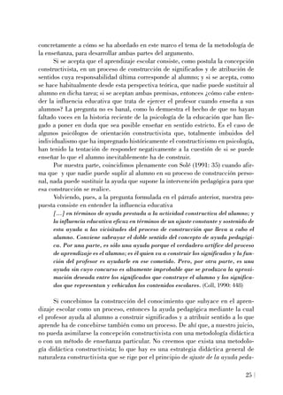 concretamente a cómo se ha abordado en este marco el tema de la metodología de
la enseñanza, para desarrollar ambas partes del argumento.
Si se acepta que el aprendizaje escolar consiste, como postula la concepción
constructivista, en un proceso de construcción de significados y de atribución de
sentidos cuya responsabilidad última corresponde al alumno; y si se acepta, como
se hace habitualmente desde esta perspectiva teórica, que nadie puede sustituir al
alumno en dicha tarea; si se aceptan ambas premisas, entonces ¿cómo cabe enten-
der la influencia educativa que trata de ejercer el profesor cuando enseña a sus
alumnos? La pregunta no es banal, como lo demuestra el hecho de que no hayan
faltado voces en la historia reciente de la psicología de la educación que han lle-
gado a poner en duda que sea posible enseñar en sentido estricto. Es el caso de
algunos psicólogos de orientación constructivista que, totalmente imbuidos del
individualismo que ha impregnado históricamente el constructivismo en psicología,
han tenido la tentación de responder negativamente a la cuestión de si se puede
enseñar lo que el alumno inevitablemente ha de construir.
Por nuestra parte, coincidimos plenamente con Solé (1991: 35) cuando afir-
ma que y que nadie puede suplir al alumno en su proceso de construcción perso-
nal, nada puede sustituir la ayuda que supone la intervención pedagógica para que
esa construcción se realice.
Volviendo, pues, a la pregunta formulada en el párrafo anterior, nuestra pro-
puesta consiste en entender la influencia educativa
[...] en términos de ayuda prestada a la actividad constructiva del alumno; y
la influencia educativa eficaz en términos de un ajuste constante y sostenido de
esta ayuda a las vicisitudes del proceso de construcción que lleva a cabo el
alumno. Conviene subrayar el doble sentido del concepto de ayuda pedagógi-
ca. Por una parte, es sólo una ayuda porque el verdadero artífice del proceso
de aprendizaje es el alumno; es él quien va a construir los significados y la fun-
ción del profesor es ayudarle en ese cometido. Pero, por otra parte, es una
ayuda sin cuyo concurso es altamente improbable que se produzca la aproxi-
mación deseada entre los significados que construye el alumno y los significa-
dos que representan y vehiculan los contenidos escolares. (Coll, 1990: 448)
Si concebimos la construcción del conocimiento que subyace en el apren-
dizaje escolar como un proceso, entonces la ayuda pedagógica mediante la cual
el profesor ayuda al alumno a construir significados y a atribuir sentido a lo que
aprende ha de concebirse también como un proceso. De ahí que, a nuestro juicio,
no pueda asimilarse la concepción constructivista con una metodología didáctica
o con un método de enseñanza particular. No creemos que exista una metodolo-
gía didáctica constructivista; lo que hay es una estrategia didáctica general de
naturaleza constructivista que se rige por el principio de ajuste de la ayuda peda-
25
 