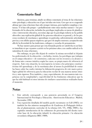Comentario final
Quisiera, para terminar, añadir un último comentario al tema de las relaciones
entre psicología y educación con el que iniciaba este texto. Creo que no es exagerado
afirmar que estas relaciones han sido siempre intensas, pero también complejas y tor-
tuosas. Y lo han sido porque —probablemente entre otras muchas razones— los pro-
fesionales de la educación, incluidos los psicólogos implicados en tareas de planifica-
ción e intervención educativa, necesitan algo que la psicología todavía no ha podido
ofrecerles: una explicación global de los procesos educativos en general, y de los pro-
cesos escolares de enseñanza y aprendizaje en particular, suficientemente articulada,
precisa y con sólidos apoyos empíricos, que goce de amplio consenso y aceptación más
allá de la diversidad de las tradiciones, enfoques y escuelas de pensamiento.
No hay razones para pensar que esta demanda pueda ser satisfecha en un futu-
ro inmediato ni que vayamos a asistir en los próximos años a un cambio radical en la
naturaleza de estas relaciones.
Sin embargo, no por ello dejará de sentirse la misma necesidad ni dejarán
los profesionales de la educación —incluidos, insisto, los psicólogos que trabajan
en el campo educativo— de construirse, cada uno con los recursos a su alcance y
de forma más o menos intuitiva según los casos, su propio marco de referencia al
respecto. Ante esta situación, la convergencia en torno a los principios construc-
tivistas del aprendizaje y de la enseñanza abre al menos la posibilidad de sentar
las bases sobre las cuales intentar la elaboración progresiva de este marco psico-
lógico global de referencia para la educación escolar de una manera menos intui-
tiva y más rigurosa. Pero también, y muy especialmente, de una manera más res-
petuosa con la complejidad y especificidad de los fenómenos educativos que la
que ha sido habitual en otros intentos de similares características realizados hasta
el momento.
Notas
1. Este artículo corresponde a una ponencia presentada en el Congreso
Internacional de Psicología y Educación. «Intervención Educativa». Madrid,
Noviembre 1991.
2. Una exposición detallada del modelo puede encontrarse en Coll (1987); ver
también los dos números monográficos de Cuadernos de Pedagogía dedica-
dos al planteamiento curricular de la reforma (AA. VV., 1986; 1989) y los
capítulos introductorios de los volúmenes de presentación del diseño curri-
cular base de la educación infantil, la educación primaria i la educación
secundaria obligatoria (MEC 1989).
29
 