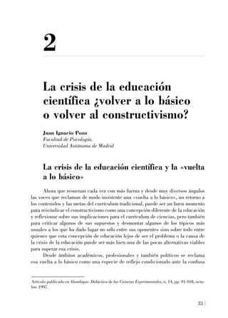 2
La crisis de la educación
científica ¿volver a lo básico
o volver al constructivismo?
Juan Ignacio Pozo
Facultad de Psicología.
Universidad Autónoma de Madrid
La crisis de la educación científica y la «vuelta
a lo básico»
Ahora que resuenan cada vez con más fuerza y desde muy diversos ángulos
las voces que reclaman de modo insistente una «vuelta a lo básico», un retorno a
los contenidos y las metas del currículum tradicional, puede ser un buen momento
para reivindicar el constructivismo como una concepción diferente de la educación
y reflexionar sobre sus implicaciones para el currículum de ciencias, pero también
para criticar algunos de sus supuestos y desmontar algunos de los tópicos más
usuales a los que ha dado lugar no sólo entre sus oponentes sino sobre todo entre
quienes que esta concepción de educación lejos de ser el problema o la causa de
la crisis de la educación puede ser más bien una de las pocas alternativas viables
para superar esa crisis.
Desde ámbitos académicos, profesionales y también políticos se reclama
esa vuelta a lo básico como una especie de reflejo condicionado ante la confusa
Artículo publicado en Alambique. Didáctica de las Ciencias Experimentales, n. 14, pp. 91-104, octu-
bre 1997.
33
 