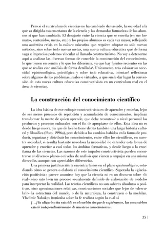Pero si el currículum de ciencias no ha cambiado demasiado, la sociedad a la
que va dirigida esa enseñanza de la ciencia y las demandas formativas de los alum-
nos sí que han cambiado. El desajuste entre la ciencia que se enseña (en sus for-
matos, contenidos, metas, etc.) y los propios alumnos es cada vez mayor, reflejando
una auténtica crisis en la cultura educativa que requiere adoptar no sólo nuevos
métodos, sino sobre todo nuevas metas, una nueva cultura educativa que de forma
vaga e imprecisa podemos vincular al llamado constructivismo. No voy a detenerme
aquí a analizar las diversas formas de concebir la construcción del conocimiento,
lo que tienen en común y lo que les diferencia, ya que hay fuentes recientes en las
que se realiza este análisis de forma detallada1. Únicamente, tras esbozar su nece-
sidad epistemológica, psicológica y sobre todo educativa, intentaré reflexionar
sobre algunos de los problemas, reales o virtuales, a que suele dar lugar la conver-
sión de esta nueva cultura educativa constructivista en un currículum real en el
área de ciencias.
La construcción del conocimiento científico
La idea básica de ese enfoque constructivista es de aprender y enseñar, lejos
de ser meros procesos de repetición y acumulación de conocimientos, implican
transformar la mente de quien aprende, que debe reconstruir a nivel personal los
productos y procesos culturales con el fin de apropiarse de ellos. Esta idea no es
desde luego nueva, ya que de hecho tiene detrás también una larga historia cultu-
ral y filosófica (Pozo, 1996a), pero debido a los cambios habidos en la forma de pro-
ducir, organizar y distribuir los conocimientos, entre ellos los científicos, en nues-
tra sociedad, si resulta bastante novedosa la necesidad de extender esta forma de
aprender y enseñar a casi todos los ámbitos formativos, y desde luego a la ense-
ñanza de las ciencias. Las razones de este impulso constructivista pueden encon-
trarse en diversos planos o niveles de análisis que vienen a empujar en una misma
dirección, aunque con apreciables diferencias.
Una primera justificación la encontraríamos en el plano epistemológico, estu-
diando cómo se genera o elabora el conocimiento científico. Superada la «glacia-
ción positivista» parece asumirse hoy que la ciencia no es un discurso sobre «lo
real» sino más bien un proceso socialmente definido de elaboración de modelos
para interpretar la realidad. Las teorías científicas no son saberes absolutos o posi-
tivos, sino aproximaciones relativas, construcciones sociales que lejos de «descu-
brir» la estructura del mundo, o de la naturaleza, la construyen o la modelan.
Vladimir Nabokov ironizaba sobre la fe realista según la cual si
[...] la alizarina ha existido en el carbón sin que lo supiéramos, las cosas deben
existir independientemente de nuestros conocimientos.
35
 