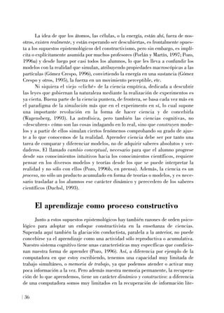 La idea de que los átomos, las células, o la energía, están ahí, fuera de nos-
otros, existen realmente, y están esperando ser descubiertas, es frontalmente opues-
ta a los supuestos epistemológicos del constructivismo, pero sin embargo, es implí-
cita o explícitamente asumida por muchos profesores (Porlán y Martín, 1997; Pozo,
1996a) y desde luego por casi todos los alumnos, lo que les lleva a confundir los
modelos con la realidad que simulan, atribuyendo propiedades macroscópicas a las
partículas (Gómez Crespo, 1996), convirtiendo la energía en una sustancia (Gómez
Crespo y otros, 1995), la fuerza en un movimiento perceptible, etc.
Ni siquiera el viejo «cliché» de la ciencia empírica, dedicada a descubrir
las leyes que gobiernan la naturaleza mediante la realización de experimentos es
ya cierta. Buena parte de la ciencia puntera, de frontera, se basa cada vez más en
el paradigma de la simulación más que en el experimento en sí, lo cual supone
una importante revolución en la forma de hacer ciencia y de concebirla
(Wagensberg, 1993). La astrofísica, pero también las ciencias cognitivas, no
«descubren» cómo son las cosas indagando en lo real, sino que construyen mode-
los y a partir de ellos simulan ciertos fenómenos comprobando su grado de ajus-
te a lo que conocemos de la realidad. Aprender ciencia debe ser por tanto una
tarea de comparar y diferenciar modelos, no de adquirir saberes absolutos y ver-
daderos. El llamado cambio conceptual, necesario para que el alumno progrese
desde sus conocimientos intuitivos hacia los conocimientos científicos, requiere
pensar en los diversos modelos y teorías desde los que se puede interpretar la
realidad y no sólo con ellos (Pozo, 1996b, en prensa). Además, la ciencia es un
proceso, no sólo un producto acumulado en forma de teorías o modelos, y es nece-
sario trasladar a los alumnos ese carácter dinámico y perecedero de los saberes
científicos (Duchsl, 1993).
El aprendizaje como proceso constructivo
Junto a estos supuestos epistemológicos hay también razones de orden psico-
lógico para adoptar un enfoque constructivista en la enseñanza de ciencias.
Superada aquí también la glaciación conductista, paralela a la anterior, no puede
concebirse ya el aprendizaje como una actividad sólo reproductiva o acumulativa.
Nuestro sistema cognitivo tiene unas características muy específicas que condicio-
nan nuestra forma de aprender (Pozo, 1996). Así, a diferencia por ejemplo de la
computadora en que estoy escribiendo, tenemos una capacidad muy limitada de
trabajo simultáneo, o memoria de trabajo, ya que podemos atender o activar muy
poca información a la vez. Pero además nuestra memoria permanente, la recupera-
ción de lo que aprendemos, tiene un carácter dinámico y constructivo: a diferencia
de una computadora somos muy limitados en la recuperación de información lite-
36
 