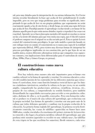 ral, pero muy dotados para la interpretación de esa misma información. Si el lector
intenta recordar literalmente la frase que acaba de leer probablemente le resulte
imposible, pero no creo que tenga problemas para recordar su significado, inter-
pretando lo que acaba de leer en sus propias palabras, que seguramente no serán
exactamente iguales a las de otro lector, y desde luego, no serán una copia del texto
que acaba de leer. Paradójicamente el aprendizaje escolar tiende a reclamar de los
alumnos aquello para lo que están menos dotados: repetir o reproducir las cosas con
exactitud. Aprender no es hacer fotocopias mentales del mundo ni enseñar es enviar
un fax a la mente del alumno para que ésta emita una copia, que el día del examen
el profesor compara con el original en su día enviado por él. Ésta es quizás la tesis
central del constructivismo psicológico, lo que todo modelo o posición basado en
este enfoque tiene en común: el conocimiento no es nunca una copia de la realidad
que representa (Delval, 1997), pero existen muy diversas formas de interpretar los
procesos psicológicos implicados en esa construcción, por lo que lejos de ser un
modelo único, existen diferentes alternativas teóricas que comparten esos supues-
tos comunes, con implicaciones bien diferenciadas para el currículum de ciencias
(Pozo, 1996c; Pozo y Gómez Crespo, en prensa).
El constructivismo como nueva
cultura educativa
Pero hay todavía otras razones aún más importantes para reclamar este
cambio cultural en la forma de aprender y enseñar. Un sistema educativo, a tra-
vés del establecimiento de los contenidos de las diferentes materias que estruc-
turan el currículum, tiene como función formativa esencial hacer que los futu-
ros ciudadanos interioricen, asimilen la cultura en la que viven, en un sentido
amplio, compartiendo las producciones artísticas, científicas, técnicas, etc.,
propias de esa cultura, y comprendiendo su sentido histórico, pero también
desarrollando las capacidades necesarias para acceder a esos productos cultu-
rales, disfrutar de ellos y, en lo posible, renovarlos. Pero esta formación cultu-
ral se produce en el marco de una cultura del aprendizaje, que evoluciona con
la propia sociedad. Las formas de aprender y enseñar son una parte más de la
cultura que todos debemos aprender y cambian con la propia evolución de la
educación. La primera forma reglada del aprendizaje, la primera escuela histó-
ricamente conocida, las «casas de tablillas» aparecidas en Sumer hace unos
5000 años, estaba vinculada a la enseñanza del primer sistema de lectoescritu-
ra conocido y dio lugar a la primera metáfora cultural del aprendizaje, que aún
perdura entre nosotros (aprender es escribir en una «tábula rasa», las tablillas
de cera virgen en las que escribían los sumerios). Desde entonces, cada revo-
37
 