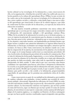 lución cultural en las tecnologías de la información y, como consecuencia de
ello, en la organización y distribución social del saber, ha conllevado una revo-
lución paralela en la cultura del aprendizaje (Pozo, 1996a), la más reciente de
las cuales aún no ha terminado: las nuevas tecnologías de la información, uni-
das a otros cambios sociales y culturales, están dando lugar a una nueva cultu-
ra del aprendizaje que transciende el marco de la cultura impresa y que debe
de condicionar los fines sociales de la educación y, en especial, las metas de la
educación secundaria.
De una manera resumida podríamos caracterizar esta nueva cultura del
aprendizaje que se avecina por tres rasgos esenciales: estamos ante la sociedad de
la información, del conocimiento múltiple y del aprendizaje continuo (Pozo,
1996a). En la sociedad de la información la escuela ya no es la fuente primera, y a
veces ni siquiera la principal, de conocimiento para los alumnos en muchos domi-
nios. Son muy pocas ya las «primicias» informativas que se reservan para la escue-
la. Los alumnos, como todos nosotros, son bombardeados por distintas fuentes, que
llegan incluso a producir una saturación informativa; ni siquiera deben buscar la
información, es ésta la que, en formatos casi siempre más ágiles y atractivos que los
escolares, les busca a ellos. Como consecuencia, los alumnos cuando van a estu-
diar la composición de la materia, los movimientos de los planetas o la circulación
de la sangre en el cuerpo humano suelen tener ya conocimientos procedentes del
cine, la televisión o la información procedente de los medios de comunicación. Pero
se trata de información deslavazada, fragmentaria y a veces incluso deformada. Lo
que necesitan los alumnos de la educación científica no es tanto más información,
que pueden sin duda necesitarla, como sobre todo la capacidad de organizarla e
interpretarla, de darle sentido. Y sobre todo lo que van a necesitar como futuros
ciudadanos son capacidades para buscar, seleccionar e interpretar la información.
La escuela ya no puede proporcionar toda la información relevante, porque esta es
mucho más móvil y flexible que la propia escuela, lo que sí puede es formar a los
alumnos para poder acceder y dar sentido a la información, proporcionándoles
capacidades de aprendizaje que les permitan una asimilación crítica de la infor-
mación.
Como consecuencia en parte de esa multiplicación informativa, pero también
de cambios culturales más profundos, vivimos también una sociedad de conoci-
miento múltiple y descentrado. Siguiendo las reflexiones de Ceruti (1991), la evolu-
ción del conocimiento científico sigue un proceso de «descentración» progresiva de
nuestros saberes. La descentración comienza con Copérnico, que nos hace perder
el centro del Universo, sigue con Darwin que nos hace perder el centro de nuestro
planeta, al convertirnos en una especie o rama más o menos azarosa del árbol gene-
alógico de la materia orgánica, y se completa con Einstein y la física contemporá-
nea que nos hacen perder nuestras coordenadas espacio-temporales más queridas,
38
 
