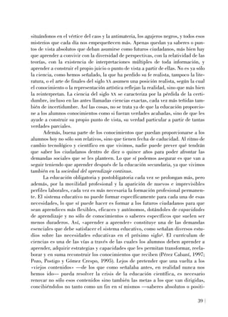situándonos en el vértice del caos y la antimateria, los agujeros negros, y todos esos
misterios que cada día nos empequeñecen más. Apenas quedan ya saberes o pun-
tos de vista absolutos que deban asumirse como futuros ciudadanos, más bien hay
que aprender a convivir con la diversidad de perspectivas, con la relatividad de las
teorías, con la existencia de interpretaciones múltiples de toda información, y
aprender a construir el propio juicio o punto de vista a partir de ellas. No es ya sólo
la ciencia, como hemos señalado, la que ha perdido su fe realista, tampoco la lite-
ratura, o el arte de finales del siglo XX asumen una posición realista, según la cual
el conocimiento o la representación artística reflejan la realidad, sino que más bien
la reinterpretan. La ciencia del siglo XX se caracteriza por la pérdida de la certi-
dumbre, incluso en las antes llamadas ciencias exactas, cada vez más teñidas tam-
bién de incertidumbre. Así las cosas, no se trata ya de que la educación proporcio-
ne a los alumnos conocimientos como si fueran verdades acabadas, sino de que les
ayude a construir su propio punto de vista, su verdad particular a partir de tantas
verdades parciales.
Además, buena parte de los conocimientos que puedan proporcionarse a los
alumnos hoy no sólo son relativos, sino que tienen fecha de caducidad. Al ritmo de
cambio tecnológico y científico en que vivimos, nadie puede prever qué tendrán
que saber los ciudadanos dentro de diez o quince años para poder afrontar las
demandas sociales que se les planteen. Lo que sí podemos asegurar es que van a
seguir teniendo que aprender después de la educación secundaria, ya que vivimos
también en la sociedad del aprendizaje continuo.
La educación obligatoria y postobligatoria cada vez se prolongan más, pero
además, por la movilidad profesional y la aparición de nuevos e imprevisibles
perfiles laborales, cada vez es más necesaria la formación profesional permanen-
te. El sistema educativo no puede formar específicamente para cada una de esas
necesidades, lo que sí puede hacer es formar a los futuros ciudadanos para que
sean aprendices más flexibles, eficaces y autónomos, dotándoles de capacidades
de aprendizaje y no sólo de conocimientos o saberes específicos que suelen ser
menos duraderos. Así, «aprender a aprender» constituye una de las demandas
esenciales que debe satisfacer el sistema educativo, como señalan diversos estu-
dios sobre las necesidades educativas en el próximo siglo2. El currículum de
ciencias es una de las vías a través de las cuales los alumnos deben aprender a
aprender, adquirir estrategias y capacidades que les permitan transformar, reela-
borar y en suma reconstruir los conocimientos que reciben (Pérez Cabaní, 1997;
Pozo, Postigo y Gómez Crespo, 1995). Lejos de pretender que una vuelta a los
«viejos contenidos» —de los que como señalaba antes, en realidad nunca nos
hemos ido— pueda resolver la crisis de la educación científica, es necesario
renovar no sólo esos contenidos sino también las metas a los que van dirigidas,
concibiéndolos no tanto como un fin en sí mismos —saberes absolutos o positi-
39
 
