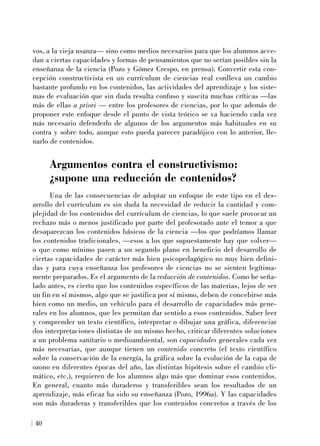 vos, a la vieja usanza— sino como medios necesarios para que los alumnos acce-
dan a ciertas capacidades y formas de pensamientos que no serían posibles sin la
enseñanza de la ciencia (Pozo y Gómez Crespo, en prensa). Convertir esta con-
cepción constructivista en un currículum de ciencias real conlleva un cambio
bastante profundo en los contenidos, las actividades del aprendizaje y los siste-
mas de evaluación que sin duda resulta confuso y suscita muchas críticas —las
más de ellas a priori — entre los profesores de ciencias, por lo que además de
proponer este enfoque desde el punto de vista teórico se va haciendo cada vez
más necesario defenderlo de algunos de los argumentos más habituales en su
contra y sobre todo, aunque esto pueda parecer paradójico con lo anterior, lle-
narlo de contenidos.
Argumentos contra el constructivismo:
¿supone una reducción de contenidos?
Una de las consecuencias de adoptar un enfoque de este tipo en el des-
arrollo del currículum es sin duda la necesidad de reducir la cantidad y com-
plejidad de los contenidos del currículum de ciencias, lo que suele provocar un
rechazo más o menos justificado por parte del profesorado ante el temor a que
desaparezcan los contenidos básicos de la ciencia —los que podríamos llamar
los contenidos tradicionales, —esos a los que supuestamente hay que volver—
o que como mínimo pasen a un segundo plano en beneficio del desarrollo de
ciertas capacidades de carácter más bien psicopedagógico no muy bien defini-
das y para cuya enseñanza los profesores de ciencias no se sienten legítima-
mente preparados. Es el argumento de la reducción de contenidos. Como he seña-
lado antes, es cierto que los contenidos específicos de las materias, lejos de ser
un fin en sí mismos, algo que se justifica por sí mismo, deben de concebirse más
bien como un medio, un vehículo para el desarrollo de capacidades más gene-
rales en los alumnos, que les permitan dar sentido a esos contenidos. Saber leer
y comprender un texto científico, interpretar o dibujar una gráfica, diferenciar
dos interpretaciones distintas de un mismo hecho, criticar diferentes soluciones
a un problema sanitario o medioambiental, son capacidades generales cada vez
más necesarias, que aunque tienen un contenido concreto (el texto científico
sobre la conservación de la energía, la gráfica sobre la evolución de la capa de
ozono en diferentes épocas del año, las distintas hipótesis sobre el cambio cli-
mático, etc.), requieren de los alumnos algo más que dominar esos contenidos.
En general, cuanto más duraderos y transferibles sean los resultados de un
aprendizaje, más eficaz ha sido su enseñanza (Pozo, 1996a). Y las capacidades
son más duraderas y transferibles que los contenidos concretos a través de los
40
 