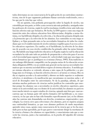 todos detectamos no son consecuencia de la aplicación de un currículum construc-
tivista, sino de lo que vagamente podríamos llamar currículos tradicionales, esos a
los que por lo visto hay que volver.
En mi opinión, esta profunda preocupación sobre la bajada de niveles, tan
extendida por otra parte, se debe a una creencia aún más profunda y arraigada entre
los profesores de ciencias, según la cual la enseñanza científica tiene ante todo una
función selectiva más que formativa. De hecho, la ESO aparece como una etapa de
transición entre dos culturas educativas bien diferenciadas, dirigidas a metas dis-
tintas, ese bachillerato dirigido a la selección, y la educación primaria dirigida más
a la formación que a la selección de los alumnos. Los contenidos en esta etapa se
fijaban y se fijan pensando más en las necesidades formativas de todos los ciuda-
danos que en el establecimiento de niveles mínimos exigibles para el acceso a nive-
les educativos superiores. En cambio, en el bachillerato, la selección de los alum-
nos de acuerdo con esos niveles establecidos ha primado sobre las metas formati-
vas. Ha habido una larga tradición educativa en España según la cual la educación
secundaria ha sido ante todo un período de preparación o selección para el acceso
a la Universidad (para superar el examen de «selectividad») más que una etapa con
metas formativas que se justifiquen en sí mismas (Arroyo, 1997). Esta tradición es
sin embargo difícilmente compatible con las propias metas de la educación secun-
daria obligatoria (ESO) y en un sentido más general con las nuevas necesidades for-
mativas que en nuestra sociedad deben exigirse al sistema educativo. A medida que
un sistema educativo se extiende, alcanza a más capas de la población y se pro-
longa más en el tiempo, su función selectiva decrece o al menos se retrasa. Hoy en
día ni siquiera acceder a la universidad y obtener un título superior es realmente
selectivo, si atendemos a la masificación que encontramos en nuestras aulas y al
nivel de desempleo entre los universitarios. Se da la paradoja, además, de que
mientras muchos profesores de ciencias suelen justificar los contenidos que ense-
ñan porque los alumnos van a necesitarlos en niveles educativos superiores, para
entrar en la universidad, una vez dentro de la universidad, los alumnos no parecen
tener mucho interés en seguir estudios de ciencias, optando más bien por «nuevas»
carreras que no forman parte del núcleo formativo del bachillerato y, en conse-
cuencia, en las que aún no han sido formados específicamente (así, en los últimos
años las carreras más demandadas son derecho, económicas, empresariales y psi-
cología). La ciencia sirve para seleccionar a los alumnos, pero ni siquiera asegura
una continuidad formativa, ya que esos alumnos prefieren de modo mayoritario
aprender otras cosas, quizás como consecuencia de la ciencia que se les ha ense-
ñado pero no han aprendido, por lo que parece conveniente dirigir la enseñanza de
la ciencia a formar a los alumnos en capacidades y conocimientos más que a con-
vertir las ciencias, junto a las matemáticas, en la prueba del algodón del sistema
educativo.
43
 