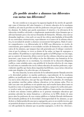 ¿Es posible atender a alumnos tan diferentes
con metas tan diferentes?
En este sentido no es tan grave la supuesta bajada de los niveles de aprendi-
zaje como el deterioro del valor formativo y el interés educativo de la enseñanza
científica, tal como lo perciben no sólo los profesores sino por lo que se ve también
los alumnos. Es dudoso que pueda aumentarse el atractivo y la relevancia de la
educación científica volviendo, o simplemente manteniendo viejos formatos que se
adecuan bastante poco a las nuevas demandas de formación. Además, estas nuevas
demandas implican, y ésta suele ser una de las críticas más fundadas al desarrollo
de un currículum constructivista, especialmente en el marco de la reforma educa-
tiva, la necesidad de atender a alumnos excesivamente heterogéneos. Dado el carác-
ter comprehensivo o no diferenciador de la ESO esas diferencias en niveles de
conocimiento, pero también en necesidades sociales de formación, en cultura edu-
cativa de los alumnos, que tampoco han sido generadas por el enfoque constructi-
vista ni por la reforma, se viven ya dentro de las aulas, en lugar de segregarse a
otros ámbitos. El problema es especialmente agudo en la ESO porque en esta etapa,
por su carácter de transición, deben convivir las dos culturas educativas que antes
mencioné y que tienen un fiel reflejo en las dos diferentes vías formativas de los
profesores implicados en su enseñanza. La extensión de la educación obligatoria
conlleva, como señalaba antes, una pérdida de la función selectiva de esta etapa,
lo cual entra en contradicción con la cultura educativa de muchos profesores, espe-
cialmente aquellos que hasta ahora impartían bachillerato, cuyas metas educativas
están más dirigidas a la selección que a la formación.
En esta situación, la mera mención de la eufemísticamente llamada atención
a la diversidad produce en muchos profesores, especialmente de la enseñanza
pública, un justificado recelo cuando no verdadero rechazo. No basta con esgrimir
esa nueva meta educativa, sino que hay que llenarla de contenidos, de estrategias
que permitan conciliar ambas culturas educativas en las mismas aulas. Pero en
todo caso ante este problema en mi opinión muy mal resuelto hasta ahora tanto en
la práctica como en la propia investigación educativa, tampoco la vuelta atrás pare-
ce resolver nada, en especial en los centros públicos. Como muchos nos tememos,
si desde esos mismos centros públicos no se generan estrategias educativas que
permitan articular las metas formativas y selectivas en la ESO, dentro de unos
pocos años los profesores de esos centros públicos se habrán liberado infelizmente
del incómodo problema de la diversidad o heterogeneidad de los alumnos, ya que
de facto se habrá producido una nueva segregación, pero en un sentido inverso, que
no permitirá alcanzar ni metas selectivas ni formativas, ya que en los centros públi-
cos sólo quedarán los alumnos que no puedan segregarse, es decir los «diversos».
44
 