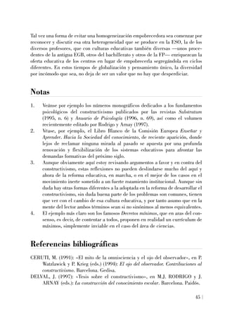 Tal vez una forma de evitar una homogeneización empobrecedora sea comenzar por
reconocer y discutir esa otra heterogeneidad que se produce en la ESO, la de los
diversos profesores, que con culturas educativas también diversas —unos proce-
dentes de la antigua EGB, otros del bachillerato y otros de la FP— enriquezcan la
oferta educativa de los centros en lugar de empobrecerla segregándola en ciclos
diferentes. En estos tiempos de globalización y pensamiento único, la diversidad
por incómodo que sea, no deja de ser un valor que no hay que desperdiciar.
Notas
1. Veánse por ejemplo los números monográficos dedicados a los fundamentos
psicológicos del constructivismo publicados por las revistas Substratum
(1995, n. 6) y Anuario de Psicología (1996, n. 69), así como el volumen
recientemente editado por Rodrigo y Arnay (1997).
2. Véase, por ejemplo, el Libro Blanco de la Comisión Europea Enseñar y
Aprender. Hacia la Sociedad del conocimiento, de reciente aparición, donde
lejos de reclamar ninguna mirada al pasado se apuesta por una profunda
renovación y flexibilización de los sistemas educativos para afrontar las
demandas formativas del próximo siglo.
3. Aunque obviamente aquí estoy revisando argumentos a favor y en contra del
constructivismo, estas reflexiones no pueden deslindarse mucho del aquí y
ahora de la reforma educativa, en marcha, o en el mejor de los casos en el
movimiento inerte sometido a un fuerte rozamiento institucional. Aunque sin
duda hay otras formas diferentes a la adoptada en la reforma de desarrollar el
constructivismo, sin duda buena parte de los problemas son comunes, tienen
que ver con el cambio de esa cultura educativa, y por tanto asumo que en la
mente del lector ambos términos sean si no sinónimos al menos equivalentes.
4. El ejemplo más claro son los famosos Decretos mínimos, que en aras del con-
senso, es decir, de contentar a todos, proponen en realidad un currículum de
máximos, simplemente inviable en el caso del área de ciencias.
Referencias bibliográficas
CERUTI, M. (1991): «El mito de la omnisciencia y el ojo del observador», en P.
Watzlawick y P. Krieg (eds.) (1994): El ojo del observador. Contribuciones al
constructivismo. Barcelona. Gedisa.
DELVAL, J. (1997): «Tesis sobre el constructivismo», en M.J. RODRIGO y J.
ARNAY (eds.): La construcción del conocimiento escolar. Barcelona. Paidós.
45
 