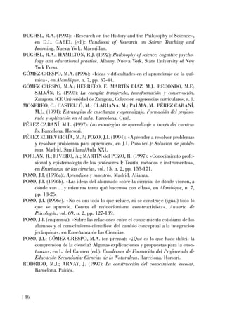 DUCHSL, R.A. (1993): «Research on the History and the Philosophy of Science»,
en D.L. GABEL (ed.): Handbook of Research on Scienc Teaching and
Learning. Nueva York. Macmillan.
DUCHSL, R.A.; HAMILTON, R.J. (1992): Philosophy of science, cognitive psycho-
logy and educational practice. Albany, Nueva York. State University of New
York Press.
GÓMEZ CRESPO, M.A. (1996): «Ideas y dificultades en el aprendizaje de la quí-
mica», en Alambique, n. 7, pp. 37-44.
GÓMEZ CRESPO, M.A.; HERRERO, F.; MARTÍN DÍAZ, M.J.; REDONDO, M.F.;
SALVÁN, E. (1995): La energía: transferida, transformación y conservación.
Zaragoza. ICE Universidad de Zaragoza, Colección sugerencias curriculares, n. 8.
MONEREO, C.; CASTELLÓ, M.; CLARIANA, M.; PALMA, M.; PÉREZ CABANÍ,
M.L. (1994): Estrategias de enseñanza y aprendizaje. Formación del profeso-
rado y aplicación en el aula. Barcelona. Graó.
PÉREZ CABANÍ, M.L. (1997): Las estrategias de aprendizaje a través del currícu-
lo. Barcelona. Horsori.
PÉREZ ECHEVERRÍA, M.P.; POZO, J.I. (1994): «Aprender a resolver problemas
y resolver problemas para aprender», en J.I. Pozo (ed.): Solución de proble-
mas. Madrid. Santillana/Aula XXI.
PORLAN, R.; RIVERO, A.; MARTÍN del POZO, R. (1997): «Conocimiento profe-
sional y epistemología de los profesores I: Teoría, métodos e instrumentos»,
en Enseñanza de las ciencias, vol. 15, n. 2, pp. 155-171.
POZO, J.I. (1996a):. Aprendices y maestros. Madrid. Alianza.
POZO, J.I. (1996b). «Las ideas del alumnado sobre la ciencia: de dónde vienen, a
dónde van ... y mientras tanto qué hacemos con ellas», en Alambique, n. 7,
pp. 18-26.
POZO, J.I. (1996c). «No es oro todo lo que reluce, ni se construye (igual) todo lo
que se aprende. Contra el reduccionismo constructivista». Anuario de
Psicología, vol. 69, n. 2, pp. 127-139.
POZO, J.I. (en prensa): «Sobre las relaciones entre el conocimiento cotidiano de los
alumnos y el conocimiento científico: del cambio conceptual a la integración
jerárquica», en Enseñanza de las Ciencias.
POZO, J.I.; GÓMEZ CRESPO, M.A. (en prensa): «¿Qué es lo que hace difícil la
comprensión de la ciencia? Algunas explicaciones y propuestas para la ense-
ñanza», en L. del Carmen (ed.): Cuadernos de Formación del Profesorado de
Educación Secundaria: Ciencias de la Naturaleza. Barcelona. Horsori.
RODRIGO, M.J.; ARNAY, J. (1997): La construcción del conocimiento escolar.
Barcelona. Paidós.
46
 