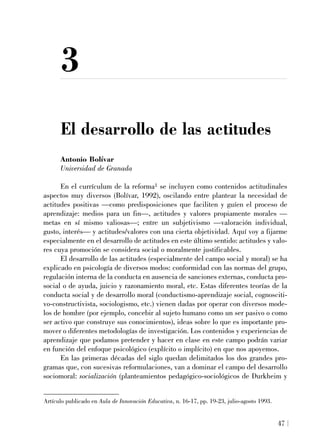 3
El desarrollo de las actitudes
Antonio Bolívar
Universidad de Granada
En el currículum de la reforma1 se incluyen como contenidos actitudinales
aspectos muy diversos (Bolívar, 1992), oscilando entre plantear la necesidad de
actitudes positivas —como predisposiciones que faciliten y guíen el proceso de
aprendizaje: medios para un fin—, actitudes y valores propiamente morales —
metas en sí mismo valiosas—; entre un subjetivismo —valoración individual,
gusto, interés— y actitudes/valores con una cierta objetividad. Aquí voy a fijarme
especialmente en el desarrollo de actitudes en este último sentido: actitudes y valo-
res cuya promoción se considera social o moralmente justificables.
El desarrollo de las actitudes (especialmente del campo social y moral) se ha
explicado en psicología de diversos modos: conformidad con las normas del grupo,
regulación interna de la conducta en ausencia de sanciones externas, conducta pro-
social o de ayuda, juicio y razonamiento moral, etc. Estas diferentes teorías de la
conducta social y de desarrollo moral (conductismo-aprendizaje social, cognosciti-
vo-constructivista, sociologismo, etc.) vienen dadas por operar con diversos mode-
los de hombre (por ejemplo, concebir al sujeto humano como un ser pasivo o como
ser activo que construye sus conocimientos), ideas sobre lo que es importante pro-
mover o diferentes metodologías de investigación. Los contenidos y experiencias de
aprendizaje que podamos pretender y hacer en clase en este campo podrán variar
en función del enfoque psicológico (explícito o implícito) en que nos apoyemos.
En las primeras décadas del siglo quedan delimitados los dos grandes pro-
gramas que, con sucesivas reformulaciones, van a dominar el campo del desarrollo
sociomoral: socialización (planteamientos pedagógico-sociológicos de Durkheim y
47
Artículo publicado en Aula de Innovación Educativa, n. 16-17, pp. 19-23, julio-agosto 1993.
 
